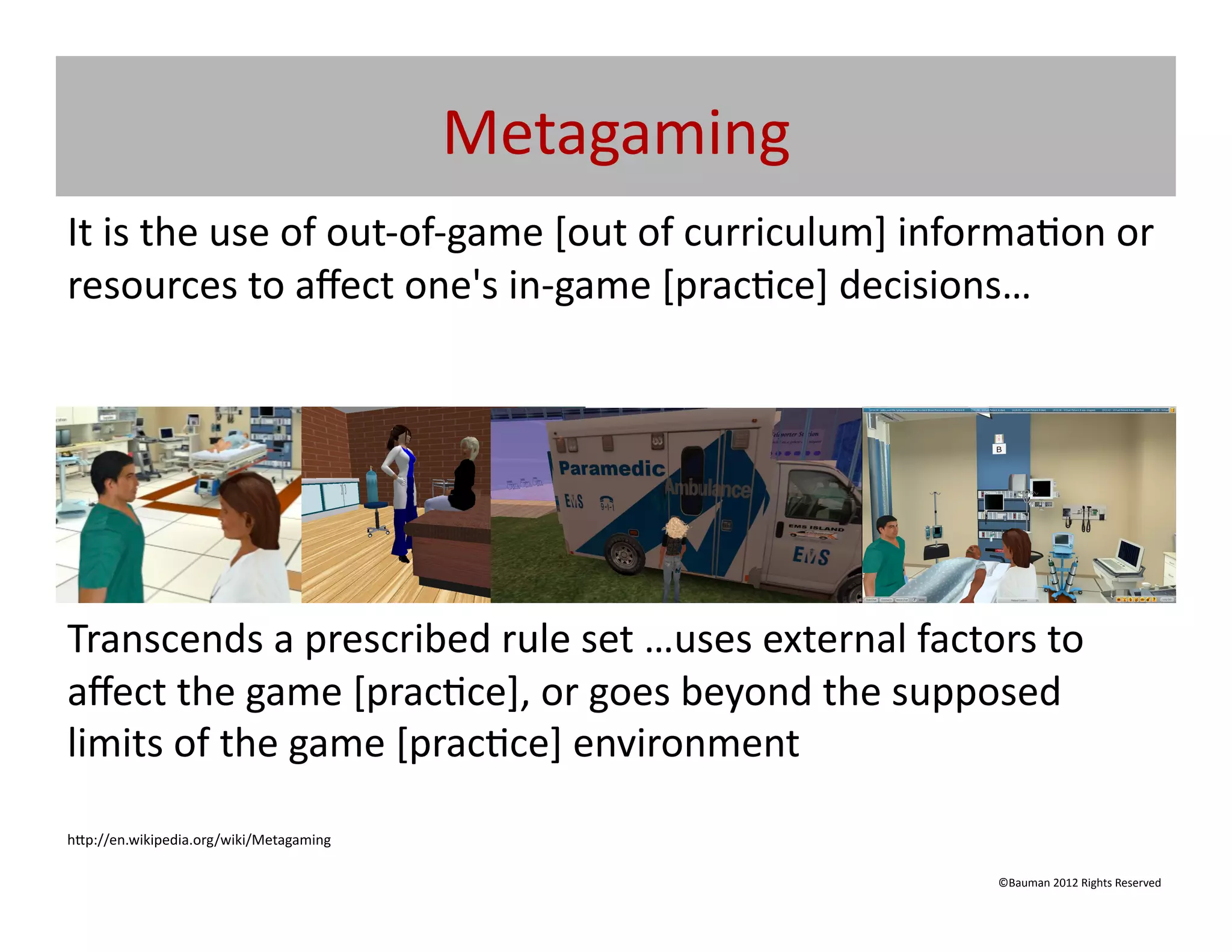 Metagaming	
  
It	
  is	
  the	
  use	
  of	
  out-­‐of-­‐game	
  [out	
  of	
  curriculum]	
  informa@on	
  or	
  
resources	
  to	
  aﬀect	
  one's	
  in-­‐game	
  [prac@ce]	
  decisions…	
  




Transcends	
  a	
  prescribed	
  rule	
  set	
  …uses	
  external	
  factors	
  to	
  
aﬀect	
  the	
  game	
  [prac@ce],	
  or	
  goes	
  beyond	
  the	
  supposed	
  
limits	
  of	
  the	
  game	
  [prac@ce]	
  environment	
  

h[p://en.wikipedia.org/wiki/Metagaming	
  

                                                                                    ©Bauman	
  2012	
  Rights	
  Reserved	
  
 