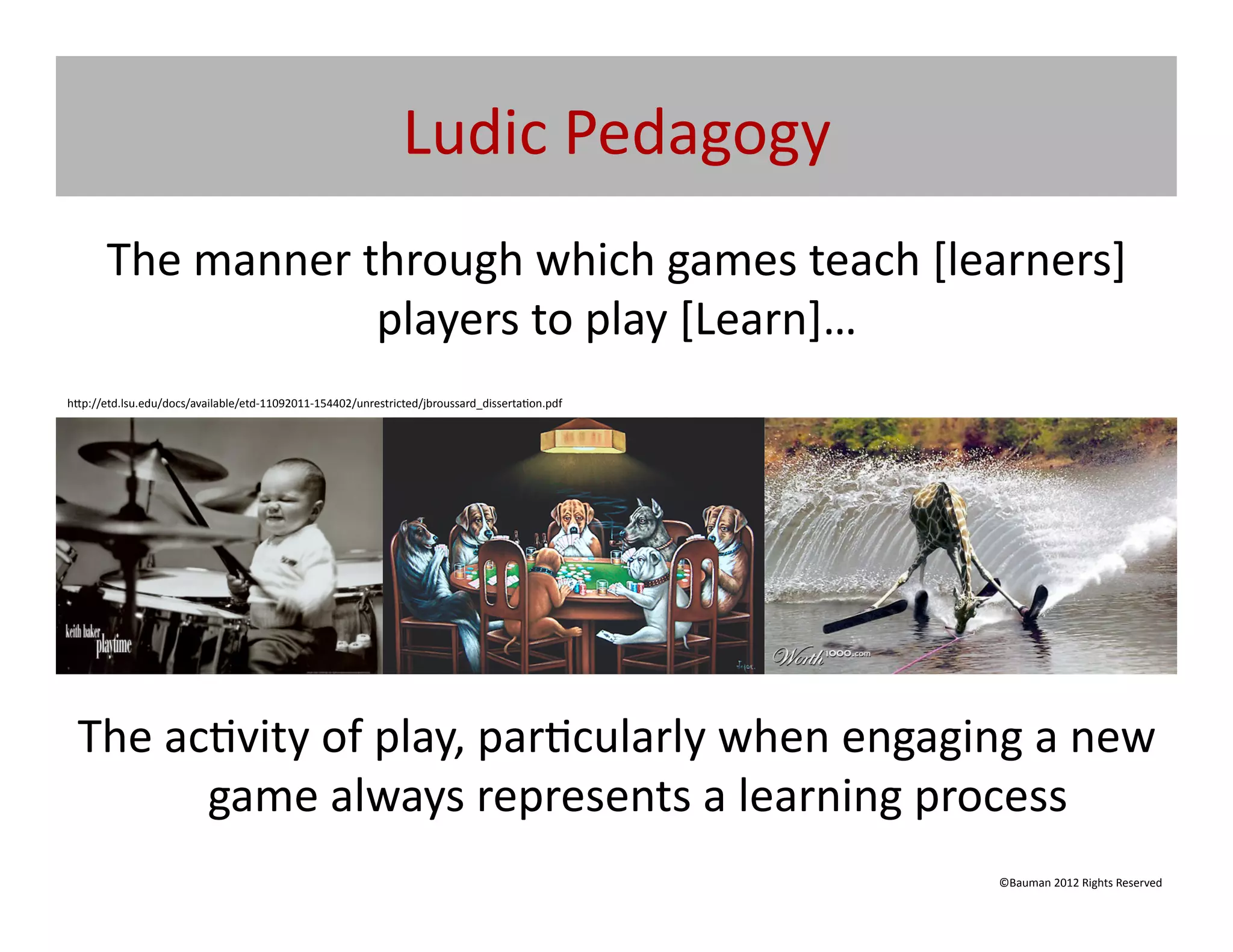 Ludic	
  Pedagogy	
  
       The	
  manner	
  through	
  which	
  games	
  teach	
  [learners]	
  
                         players	
  to	
  play	
  [Learn]…	
  
h[p://etd.lsu.edu/docs/available/etd-­‐11092011-­‐154402/unrestricted/jbroussard_disserta@on.pdf	
  




  The	
  ac@vity	
  of	
  play,	
  par@cularly	
  when	
  engaging	
  a	
  new	
  
           game	
  always	
  represents	
  a	
  learning	
  process	
  
                                                                                                       ©Bauman	
  2012	
  Rights	
  Reserved	
  
 