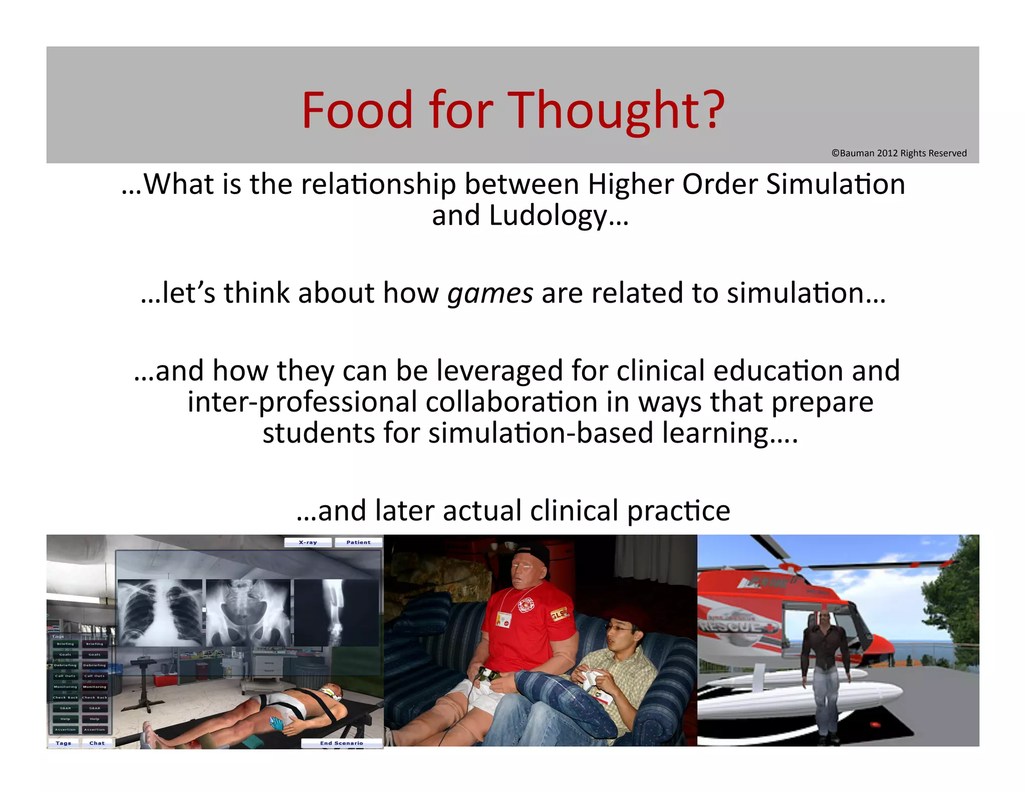 Food	
  for	
  Thought?	
  
                                                                                  ©Bauman	
  2012	
  Rights	
  Reserved	
  


…What	
  is	
  the	
  rela@onship	
  between	
  Higher	
  Order	
  Simula@on	
  
                               and	
  Ludology…	
  

 …let’s	
  think	
  about	
  how	
  games	
  are	
  related	
  to	
  simula@on…	
  

	
  …and	
  how	
  they	
  can	
  be	
  leveraged	
  for	
  clinical	
  educa@on	
  and	
  
       inter-­‐professional	
  collabora@on	
  in	
  ways	
  that	
  prepare	
  
               students	
  for	
  simula@on-­‐based	
  learning….	
  

                   …and	
  later	
  actual	
  clinical	
  prac@ce	
  
 