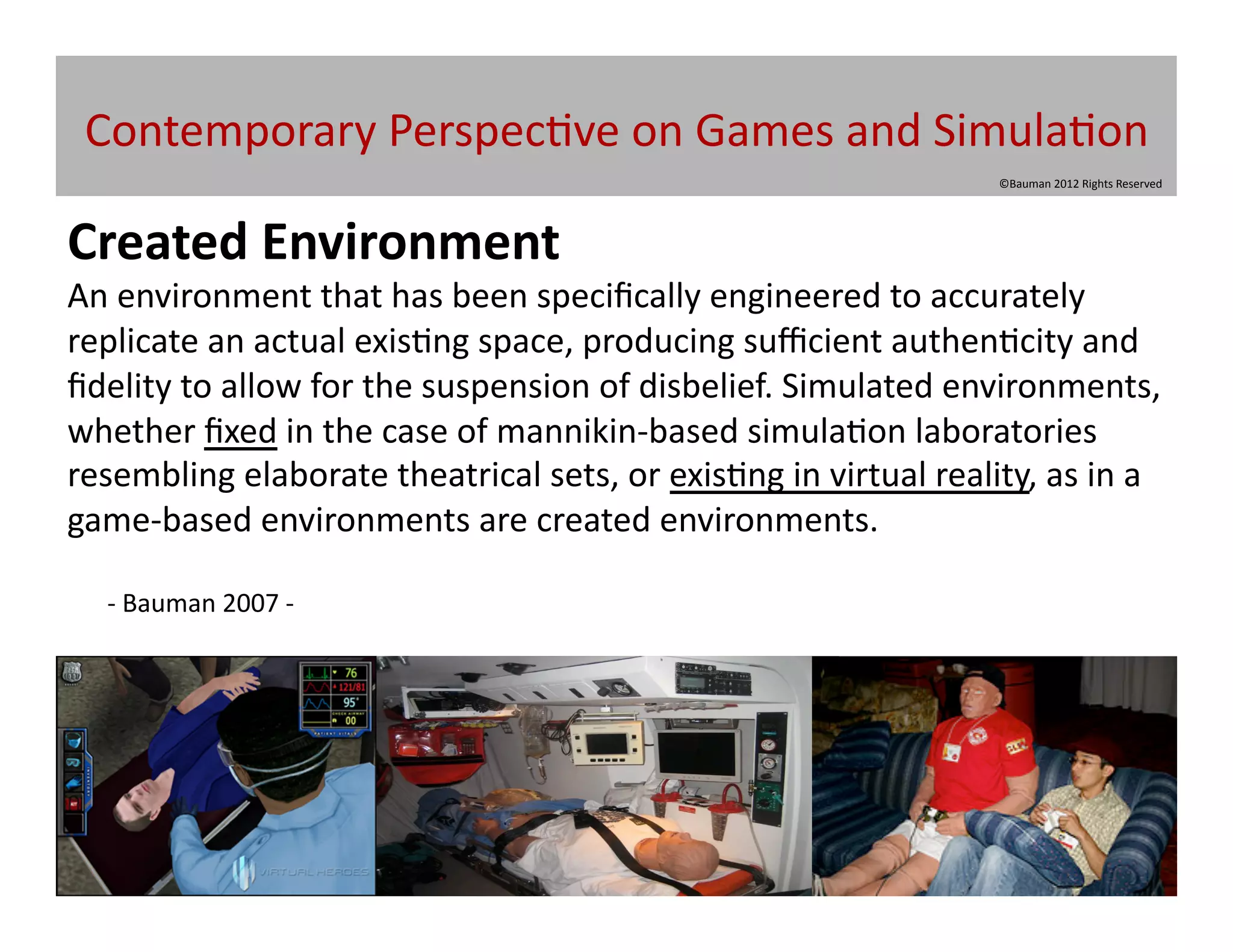 Contemporary	
  Perspec@ve	
  on	
  Games	
  and	
  Simula@on	
  
                                                                                               ©Bauman	
  2012	
  Rights	
  Reserved	
  




Created	
  Environment	
  
An	
  environment	
  that	
  has	
  been	
  speciﬁcally	
  engineered	
  to	
  accurately	
  
replicate	
  an	
  actual	
  exis@ng	
  space,	
  producing	
  suﬃcient	
  authen@city	
  and	
  
ﬁdelity	
  to	
  allow	
  for	
  the	
  suspension	
  of	
  disbelief.	
  Simulated	
  environments,	
  
whether	
  ﬁxed	
  in	
  the	
  case	
  of	
  mannikin-­‐based	
  simula@on	
  laboratories	
  
resembling	
  elaborate	
  theatrical	
  sets,	
  or	
  exis@ng	
  in	
  virtual	
  reality,	
  as	
  in	
  a	
  
game-­‐based	
  environments	
  are	
  created	
  environments.	
  

    -­‐	
  Bauman	
  2007	
  -­‐	
  	
  
 