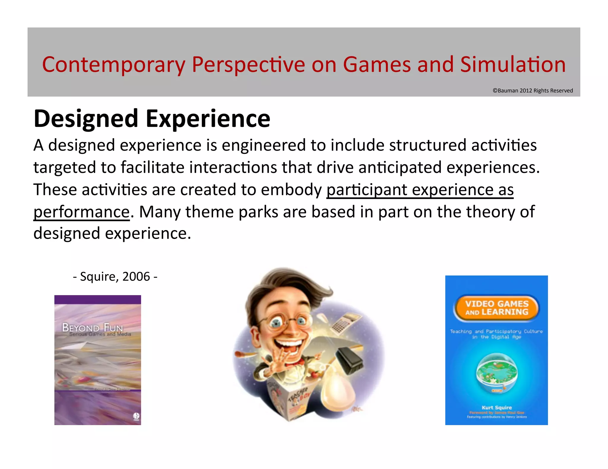 Contemporary	
  Perspec@ve	
  on	
  Games	
  and	
  Simula@on	
  
                                                                                          ©Bauman	
  2012	
  Rights	
  Reserved	
  




Designed	
  Experience	
  
A	
  designed	
  experience	
  is	
  engineered	
  to	
  include	
  structured	
  ac@vi@es	
  
targeted	
  to	
  facilitate	
  interac@ons	
  that	
  drive	
  an@cipated	
  experiences.	
  	
  
These	
  ac@vi@es	
  are	
  created	
  to	
  embody	
  par@cipant	
  experience	
  as	
  
performance.	
  Many	
  theme	
  parks	
  are	
  based	
  in	
  part	
  on	
  the	
  theory	
  of	
  
designed	
  experience.	
  

       	
  -­‐	
  Squire,	
  2006	
  -­‐	
  	
  
 
