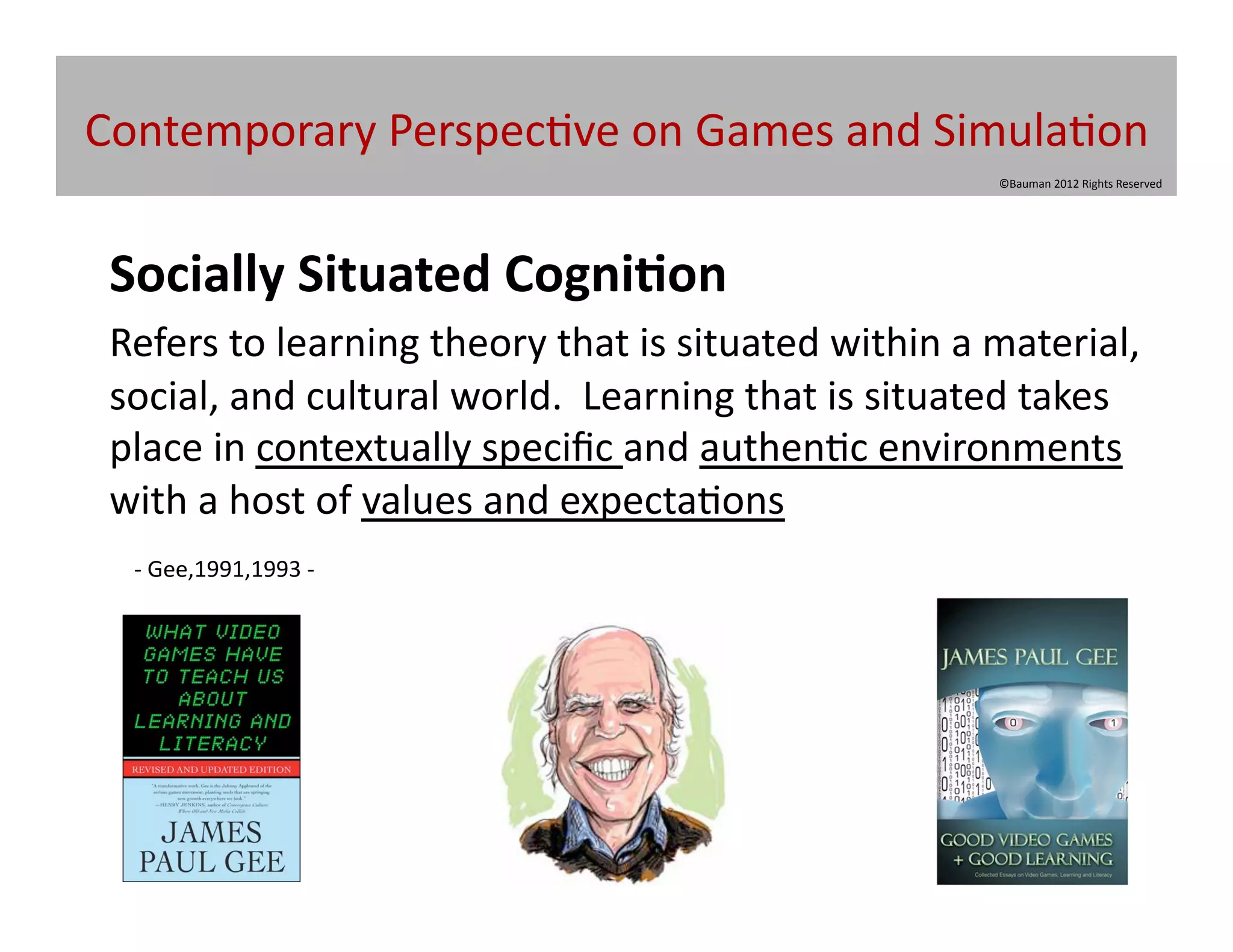 Contemporary	
  Perspec@ve	
  on	
  Games	
  and	
  Simula@on	
  
                                                                                  ©Bauman	
  2012	
  Rights	
  Reserved	
  




	
  Socially	
  Situated	
  Cogni/on	
  
	
  Refers	
  to	
  learning	
  theory	
  that	
  is	
  situated	
  within	
  a	
  material,	
  
    social,	
  and	
  cultural	
  world.	
  	
  Learning	
  that	
  is	
  situated	
  takes	
  
    place	
  in	
  contextually	
  speciﬁc	
  and	
  authen@c	
  environments	
  
    with	
  a	
  host	
  of	
  values	
  and	
  expecta@ons	
  	
  
   -­‐	
  Gee,1991,1993	
  -­‐	
  	
  
 