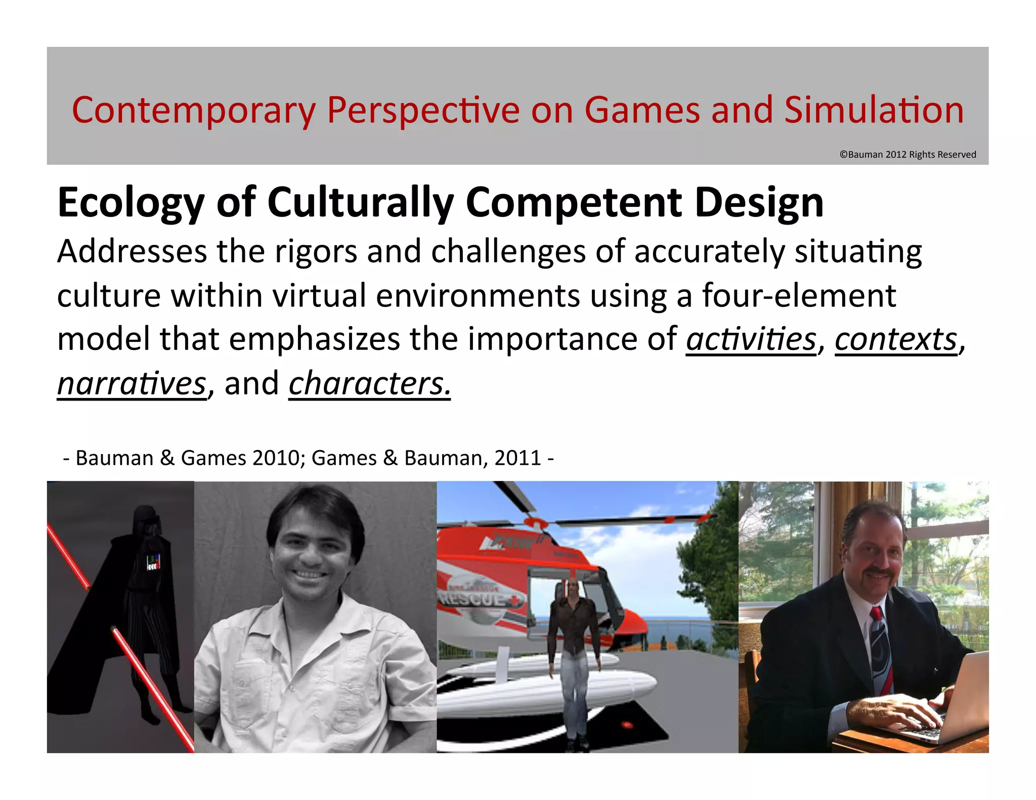 Contemporary	
  Perspec@ve	
  on	
  Games	
  and	
  Simula@on	
  
                                                                                           ©Bauman	
  2012	
  Rights	
  Reserved	
  




Ecology	
  of	
  Culturally	
  Competent	
  Design	
  
Addresses	
  the	
  rigors	
  and	
  challenges	
  of	
  accurately	
  situa@ng	
  
culture	
  within	
  virtual	
  environments	
  using	
  a	
  four-­‐element	
  
model	
  that	
  emphasizes	
  the	
  importance	
  of	
  ac5vi5es,	
  contexts,	
  
narra5ves,	
  and	
  characters.
-­‐	
  Bauman	
  &	
  Games	
  2010;	
  Games	
  &	
  Bauman,	
  2011	
  -­‐	
  	
  	
  
 