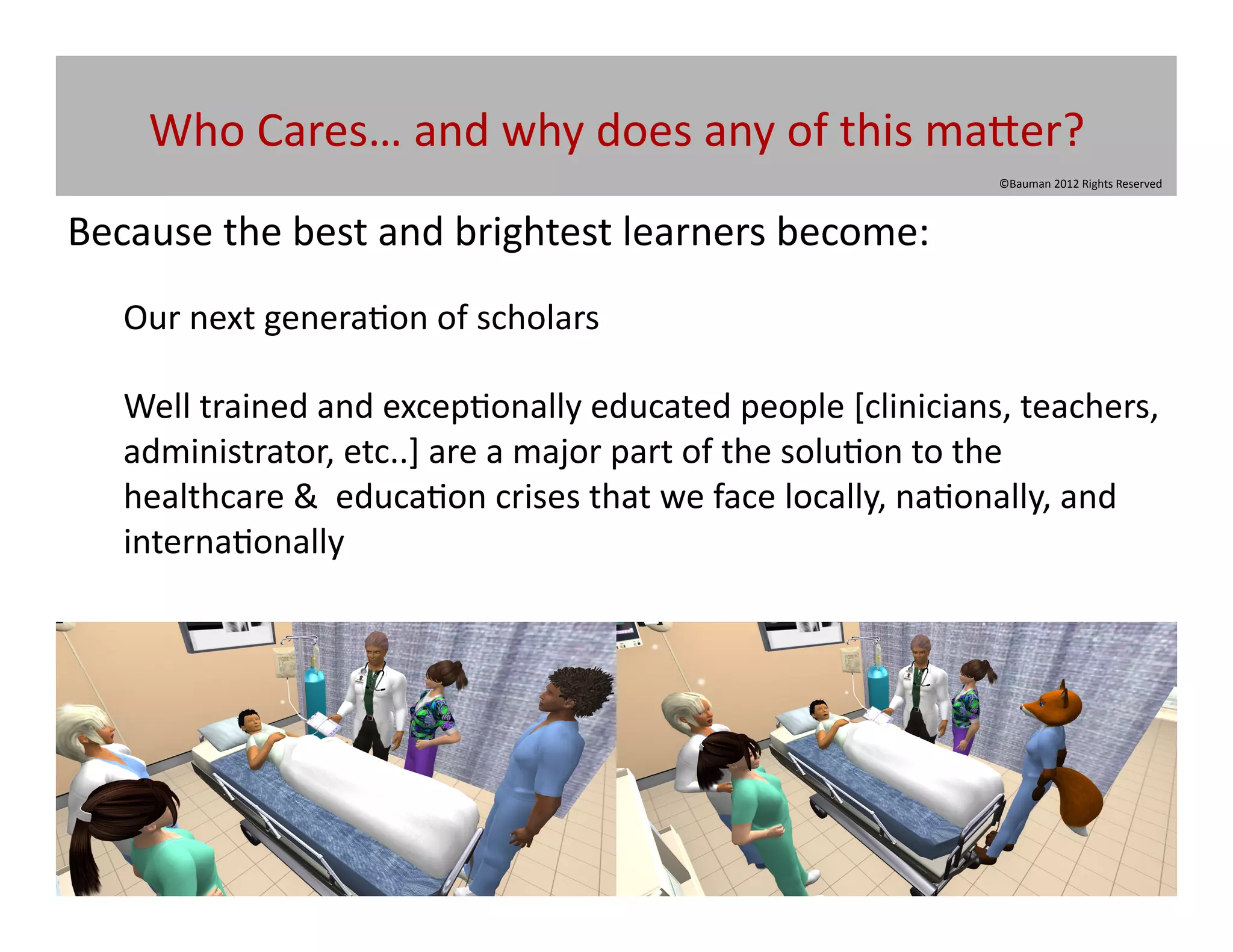 Who	
  Cares…	
  and	
  why	
  does	
  any	
  of	
  this	
  ma[er?	
  
                                                                                       ©Bauman	
  2012	
  Rights	
  Reserved	
  



Because	
  the	
  best	
  and	
  brightest	
  learners	
  become:	
  
    Our	
  next	
  genera@on	
  of	
  scholars	
  

    Well	
  trained	
  and	
  excep@onally	
  educated	
  people	
  [clinicians,	
  teachers,	
  	
  
    administrator,	
  etc..]	
  are	
  a	
  major	
  part	
  of	
  the	
  solu@on	
  to	
  the	
  
    healthcare	
  &	
  	
  educa@on	
  crises	
  that	
  we	
  face	
  locally,	
  na@onally,	
  and	
  
    interna@onally	
  
 