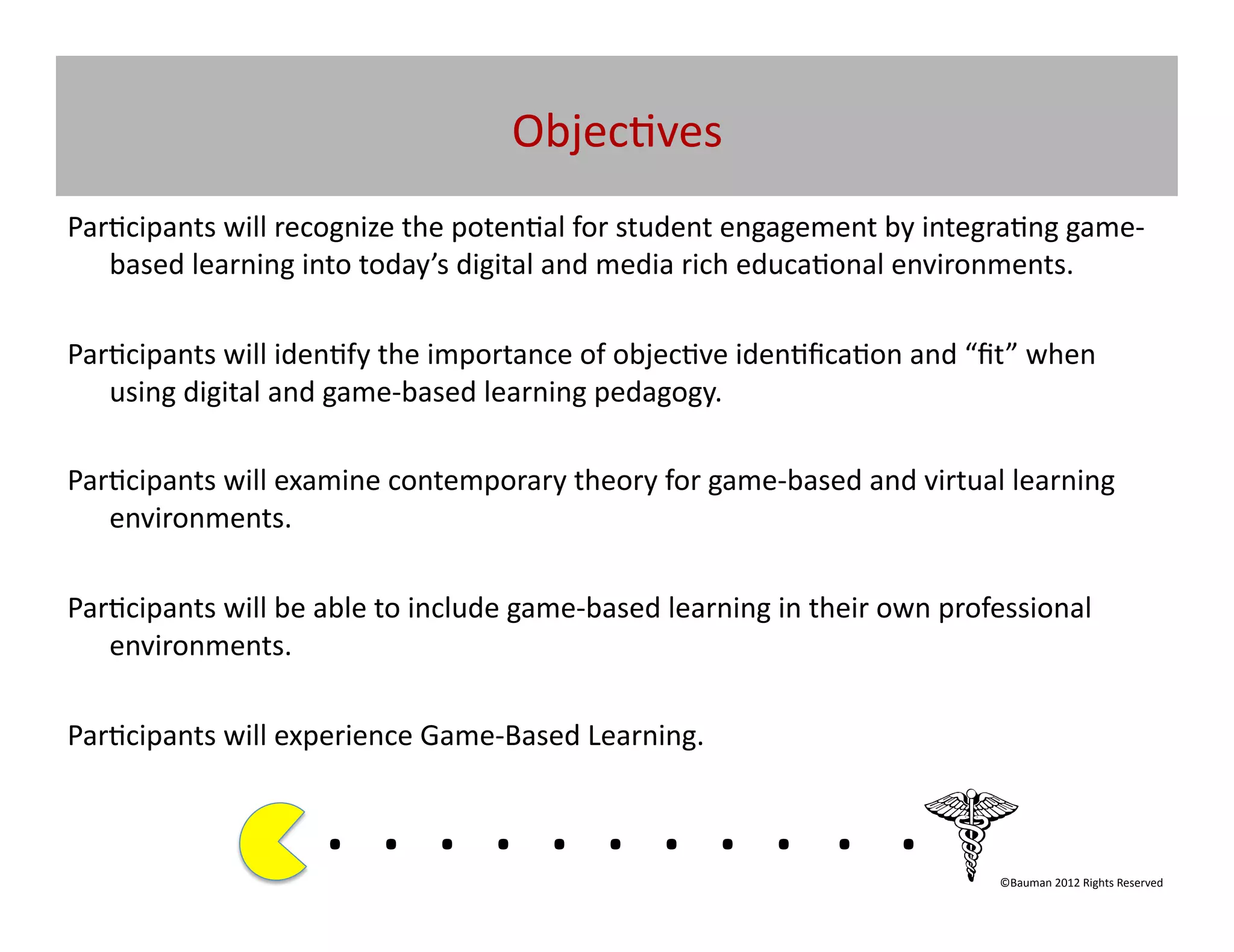 Objec@ves	
  
Par@cipants	
  will	
  recognize	
  the	
  poten@al	
  for	
  student	
  engagement	
  by	
  integra@ng	
  game-­‐
   based	
  learning	
  into	
  today’s	
  digital	
  and	
  media	
  rich	
  educa@onal	
  environments.	
  

Par@cipants	
  will	
  iden@fy	
  the	
  importance	
  of	
  objec@ve	
  iden@ﬁca@on	
  and	
  “ﬁt”	
  when	
  
   using	
  digital	
  and	
  game-­‐based	
  learning	
  pedagogy.	
  

Par@cipants	
  will	
  examine	
  contemporary	
  theory	
  for	
  game-­‐based	
  and	
  virtual	
  learning	
  
   environments.	
  

Par@cipants	
  will	
  be	
  able	
  to	
  include	
  game-­‐based	
  learning	
  in	
  their	
  own	
  professional	
  
   environments.	
  

Par@cipants	
  will	
  experience	
  Game-­‐Based	
  Learning.	
  	
  	
  	
  


                              . 	
  . 	
  . 	
  . 	
  . 	
  . 	
  . 	
  . 	
  . 	
  . 	
  .	
  	
  	
  	
  	
  	
  	
  
                                                                                                              ©Bauman	
  2012	
  Rights	
  Reserved	
  
 