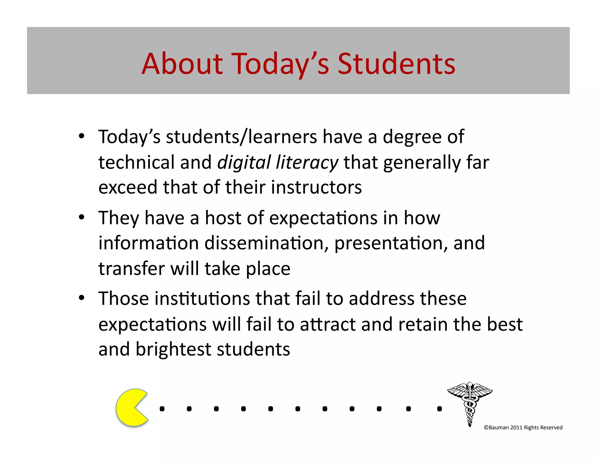 About	
  Today’s	
  Students	
  	
  

•  Today’s	
  students/learners	
  have	
  a	
  degree	
  of	
  
   technical	
  and	
  digital	
  literacy	
  that	
  generally	
  far	
  
   exceed	
  that	
  of	
  their	
  instructors	
  
•  They	
  have	
  a	
  host	
  of	
  expecta@ons	
  in	
  how	
  
   informa@on	
  dissemina@on,	
  presenta@on,	
  and	
  
   transfer	
  will	
  take	
  place	
  
•  Those	
  ins@tu@ons	
  that	
  fail	
  to	
  address	
  these	
  
   expecta@ons	
  will	
  fail	
  to	
  a[ract	
  and	
  retain	
  the	
  best	
  
   and	
  brightest	
  students	
  

              . 	
  . 	
  . 	
  . 	
  . 	
  . 	
  . 	
  . 	
  . 	
  . 	
  .	
  	
  	
  	
  	
  	
  	
  
                                                                                              ©Bauman	
  2011	
  Rights	
  Reserved	
  
 