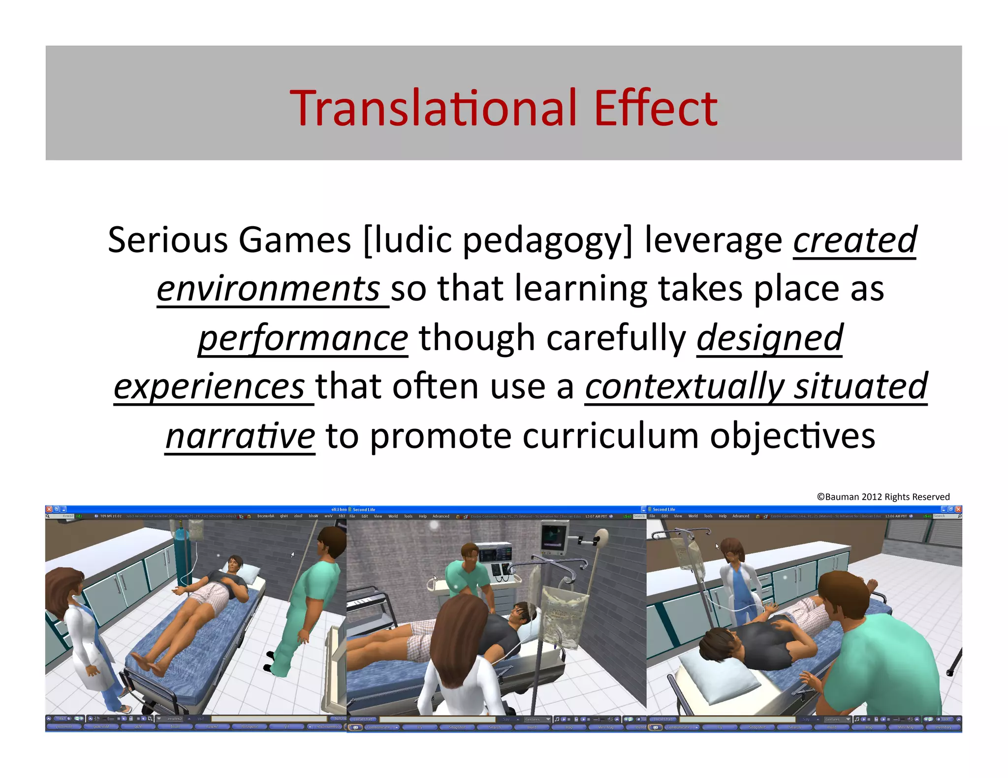 Transla@onal	
  Eﬀect	
  

	
  Serious	
  Games	
  [ludic	
  pedagogy]	
  leverage	
  created	
  
       environments	
  so	
  that	
  learning	
  takes	
  place	
  as	
  
         performance	
  though	
  carefully	
  designed	
  
    experiences	
  that	
  o|en	
  use	
  a	
  contextually	
  situated	
  
       narra5ve	
  to	
  promote	
  curriculum	
  objec@ves	
  
                                                                ©Bauman	
  2012	
  Rights	
  Reserved	
  
 