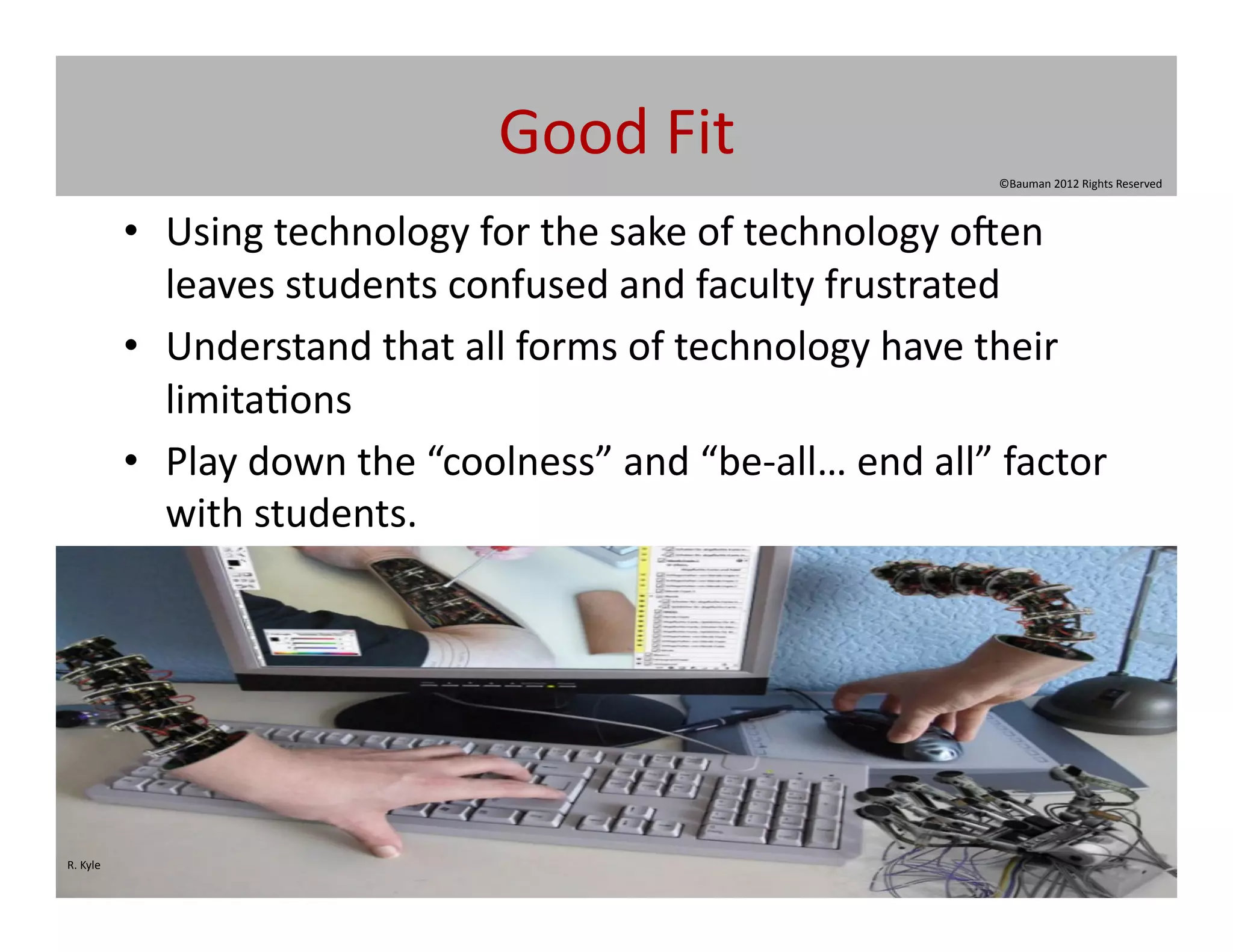 Good	
  Fit	
  
                                                                                            ©Bauman	
  2012	
  Rights	
  Reserved	
  



                 •  Using	
  technology	
  for	
  the	
  sake	
  of	
  technology	
  o|en	
  
                    leaves	
  students	
  confused	
  and	
  faculty	
  frustrated	
  	
  
                 •  Understand	
  that	
  all	
  forms	
  of	
  technology	
  have	
  their	
  
                    limita@ons	
  
                 •  Play	
  down	
  the	
  “coolness”	
  and	
  “be-­‐all…	
  end	
  all”	
  factor	
  
                    with	
  students.	
  	
  




R.	
  Kyle	
  
 