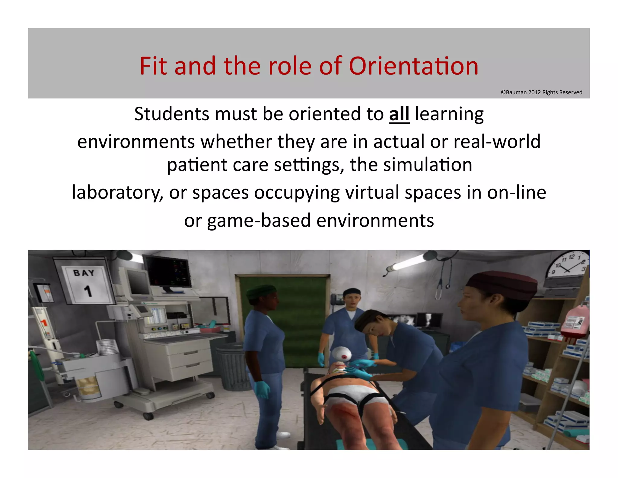 Fit	
  and	
  the	
  role	
  of	
  Orienta@on	
  
                                                                           ©Bauman	
  2012	
  Rights	
  Reserved	
  



       Students	
  must	
  be	
  oriented	
  to	
  all	
  learning	
  	
  
 environments	
  whether	
  they	
  are	
  in	
  actual	
  or	
  real-­‐world	
  
             pa@ent	
  care	
  se~ngs,	
  the	
  simula@on	
  
laboratory,	
  or	
  spaces	
  occupying	
  virtual	
  spaces	
  in	
  on-­‐line	
  
                 or	
  game-­‐based	
  environments	
  	
  
 