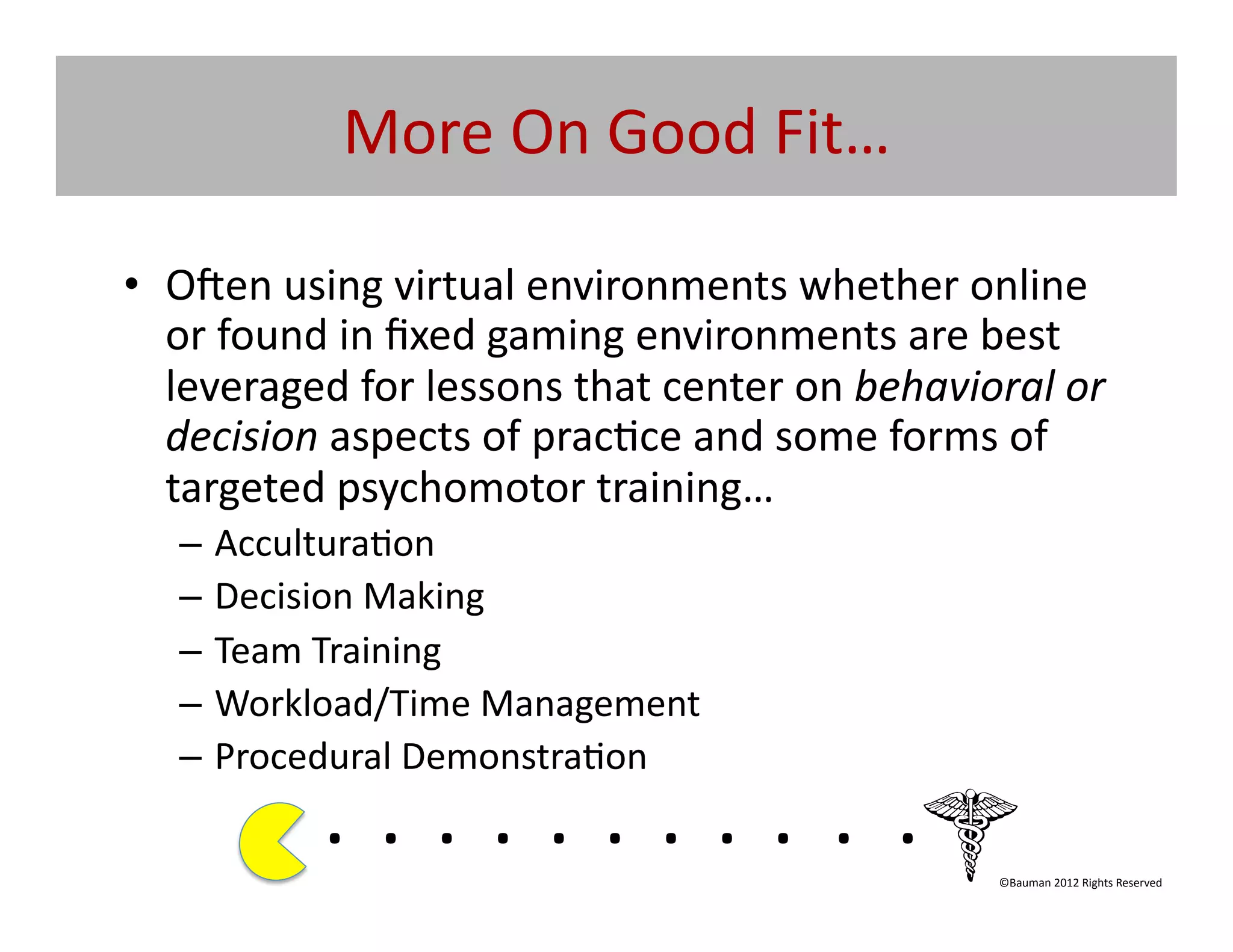 More	
  On	
  Good	
  Fit…	
  

•  O|en	
  using	
  virtual	
  environments	
  whether	
  online	
  	
  
   or	
  found	
  in	
  ﬁxed	
  gaming	
  environments	
  are	
  best	
  
   leveraged	
  for	
  lessons	
  that	
  center	
  on	
  behavioral	
  or	
  
   decision	
  aspects	
  of	
  prac@ce	
  and	
  some	
  forms	
  of	
  
   targeted	
  psychomotor	
  training…	
  
    –  Accultura@on	
  
    –  Decision	
  Making	
  
    –  Team	
  Training	
  	
  
    –  Workload/Time	
  Management	
  
    –  Procedural	
  Demonstra@on	
  
               . 	
  . 	
  . 	
  . 	
  . 	
  . 	
  . 	
  . 	
  . 	
  . 	
  .	
  	
  	
  	
  	
  	
  	
  
                                                                                               ©Bauman	
  2012	
  Rights	
  Reserved	
  
 