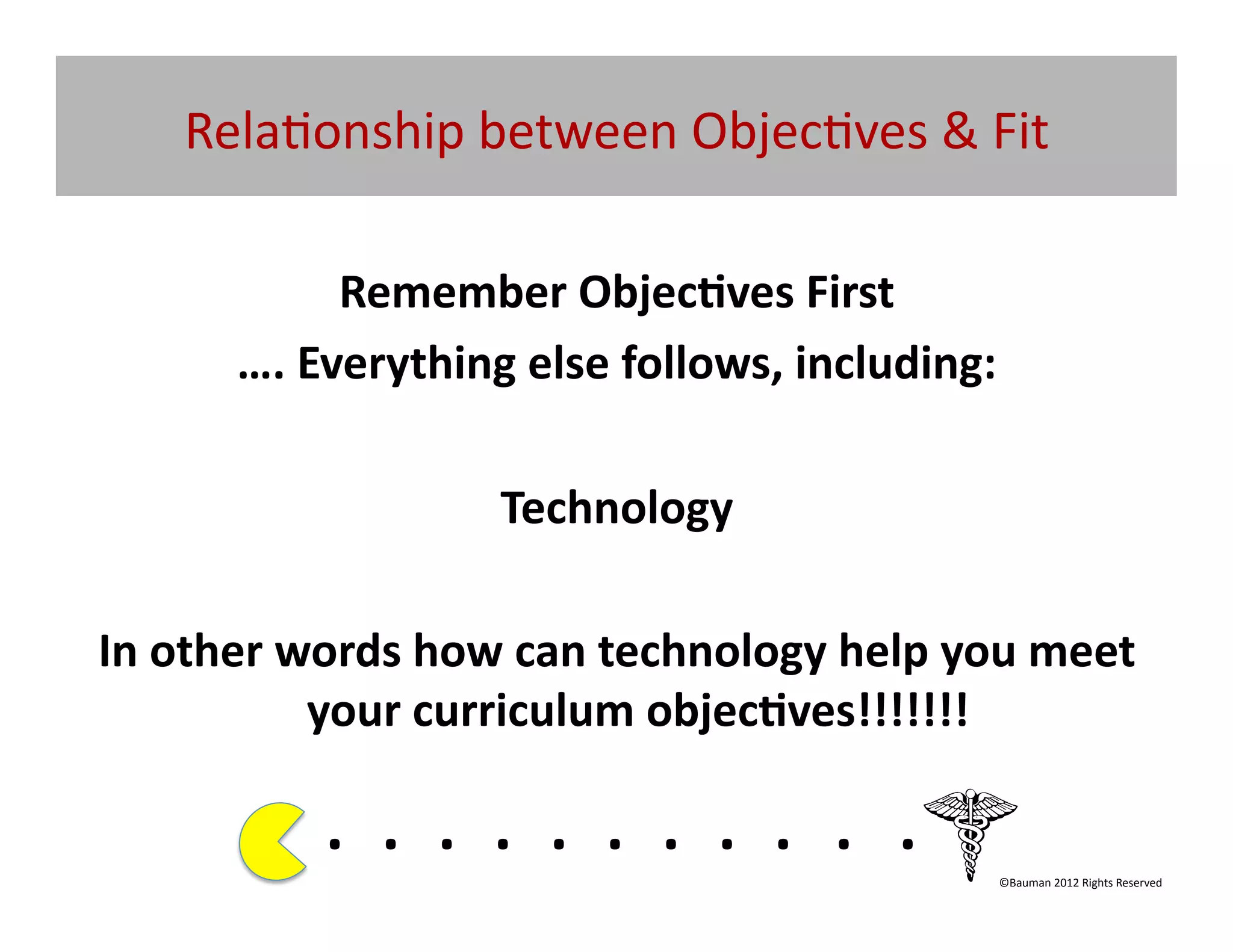 Rela@onship	
  between	
  Objec@ves	
  &	
  Fit	
  

                 Remember	
  Objec/ves	
  First	
  
         ….	
  Everything	
  else	
  follows,	
  including:	
  

                                     Technology	
  

In	
  other	
  words	
  how	
  can	
  technology	
  help	
  you	
  meet	
  
                your	
  curriculum	
  objec/ves!!!!!!!	
  

                . 	
  . 	
  . 	
  . 	
  . 	
  . 	
  . 	
  . 	
  . 	
  . 	
  .	
  	
  	
  	
  	
  	
  	
  
                                                                                                ©Bauman	
  2012	
  Rights	
  Reserved	
  
 
