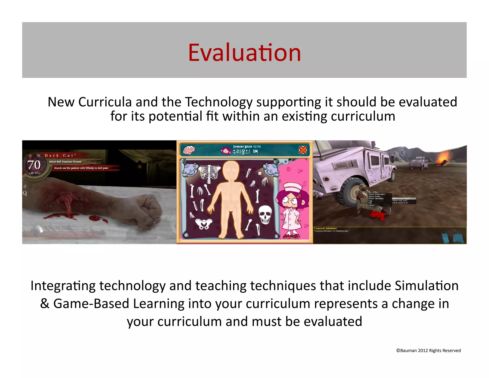 Evalua@on	
  
   	
  New	
  Curricula	
  and	
  the	
  Technology	
  suppor@ng	
  it	
  should	
  be	
  evaluated	
  
                   for	
  its	
  poten@al	
  ﬁt	
  within	
  an	
  exis@ng	
  curriculum	
  	
  




Integra@ng	
  technology	
  and	
  teaching	
  techniques	
  that	
  include	
  Simula@on	
  
  &	
  Game-­‐Based	
  Learning	
  into	
  your	
  curriculum	
  represents	
  a	
  change	
  in	
  
                   your	
  curriculum	
  and	
  must	
  be	
  evaluated	
  
                                                                                       ©Bauman	
  2012	
  Rights	
  Reserved	
  
 