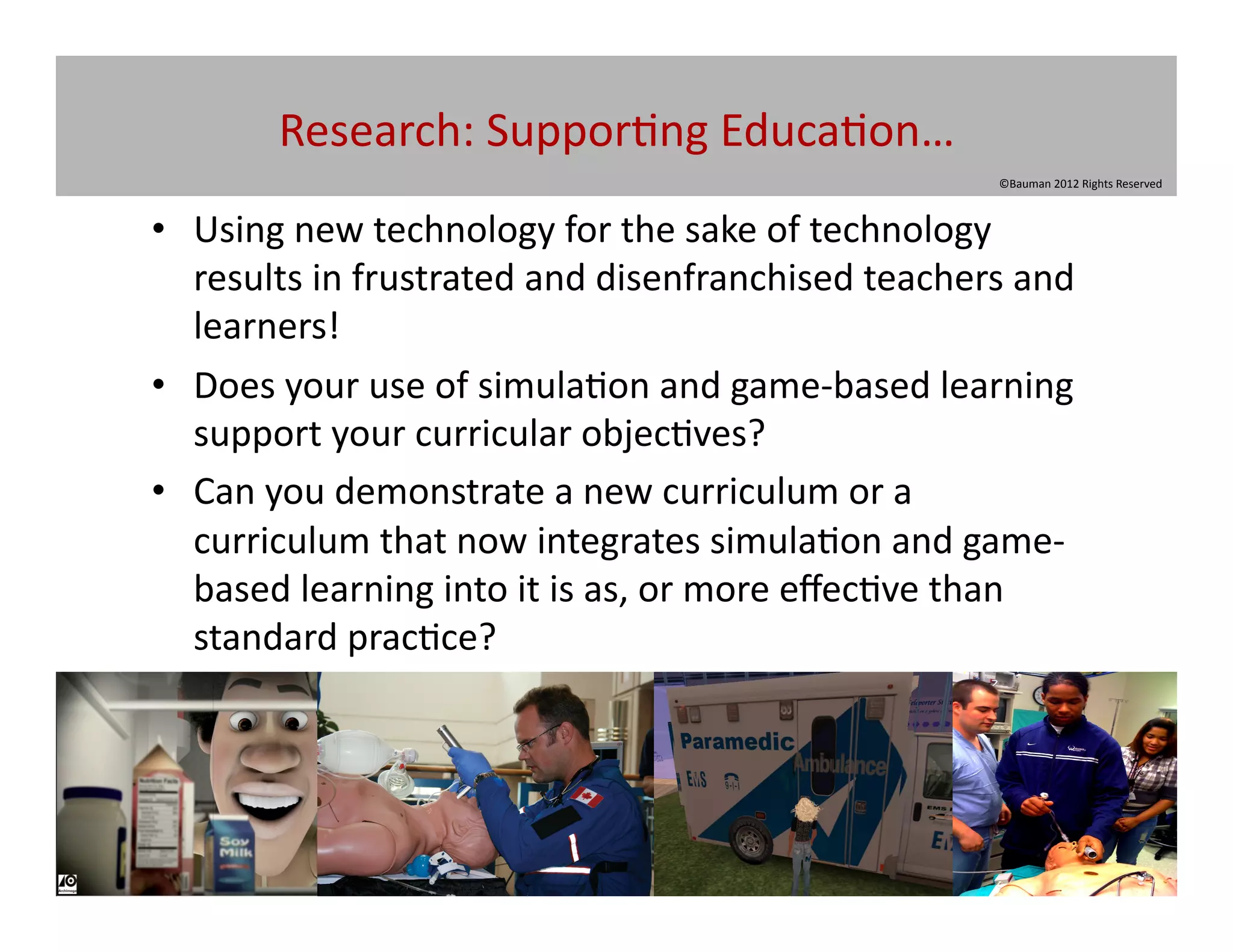 Research:	
  Suppor@ng	
  Educa@on…	
  
                                                                            ©Bauman	
  2012	
  Rights	
  Reserved	
  



•  Using	
  new	
  technology	
  for	
  the	
  sake	
  of	
  technology	
  
   results	
  in	
  frustrated	
  and	
  disenfranchised	
  teachers	
  and	
  
   learners!	
  
•  Does	
  your	
  use	
  of	
  simula@on	
  and	
  game-­‐based	
  learning	
  
   support	
  your	
  curricular	
  objec@ves?	
  
•  Can	
  you	
  demonstrate	
  a	
  new	
  curriculum	
  or	
  a	
  
   curriculum	
  that	
  now	
  integrates	
  simula@on	
  and	
  game-­‐
   based	
  learning	
  into	
  it	
  is	
  as,	
  or	
  more	
  eﬀec@ve	
  than	
  
   standard	
  prac@ce?	
  
 