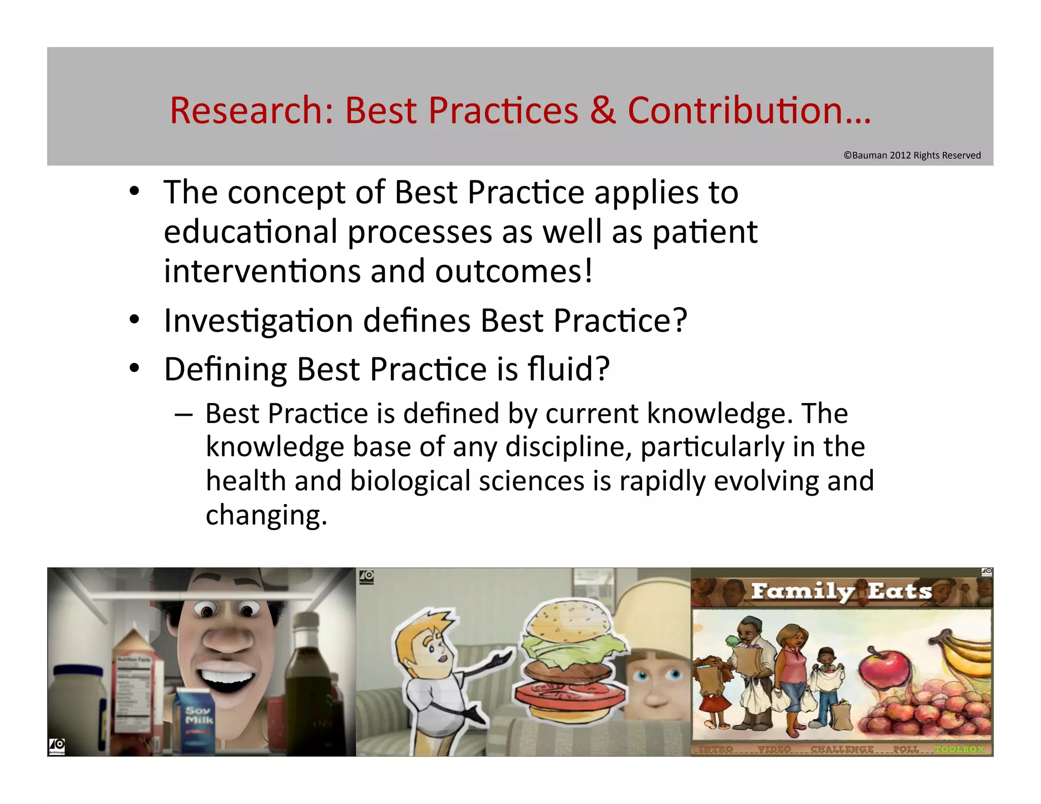 Research:	
  Best	
  Prac@ces	
  &	
  Contribu@on…	
  
                                                                                 ©Bauman	
  2012	
  Rights	
  Reserved	
  



•  The	
  concept	
  of	
  Best	
  Prac@ce	
  applies	
  to	
  
   educa@onal	
  processes	
  as	
  well	
  as	
  pa@ent	
  
   interven@ons	
  and	
  outcomes!	
  
•  Inves@ga@on	
  deﬁnes	
  Best	
  Prac@ce?	
  
•  Deﬁning	
  Best	
  Prac@ce	
  is	
  ﬂuid?	
  
    –  Best	
  Prac@ce	
  is	
  deﬁned	
  by	
  current	
  knowledge.	
  The	
  
       knowledge	
  base	
  of	
  any	
  discipline,	
  par@cularly	
  in	
  the	
  
       health	
  and	
  biological	
  sciences	
  is	
  rapidly	
  evolving	
  and	
  
       changing.	
  
 