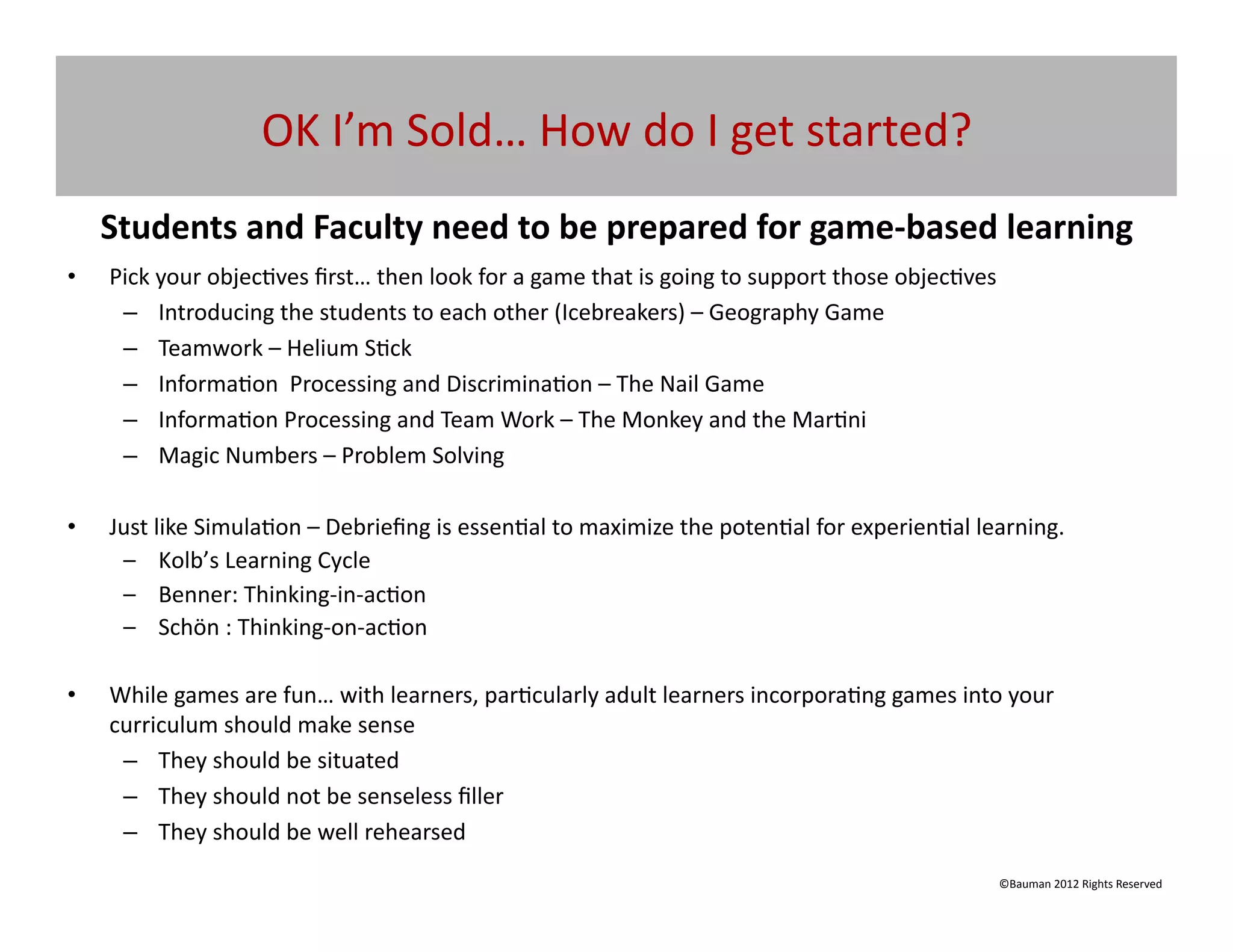 OK	
  I’m	
  Sold…	
  How	
  do	
  I	
  get	
  started?	
  
     Students	
  and	
  Faculty	
  need	
  to	
  be	
  prepared	
  for	
  game-­‐based	
  learning	
  
•    Pick	
  your	
  objec@ves	
  ﬁrst…	
  then	
  look	
  for	
  a	
  game	
  that	
  is	
  going	
  to	
  support	
  those	
  objec@ves	
  
      –  Introducing	
  the	
  students	
  to	
  each	
  other	
  (Icebreakers)	
  –	
  Geography	
  Game	
  
      –  Teamwork	
  –	
  Helium	
  S@ck	
  
      –  Informa@on	
  	
  Processing	
  and	
  Discrimina@on	
  –	
  The	
  Nail	
  Game	
  
      –  Informa@on	
  Processing	
  and	
  Team	
  Work	
  –	
  The	
  Monkey	
  and	
  the	
  Mar@ni	
  
      –  Magic	
  Numbers	
  –	
  Problem	
  Solving	
  	
  

•    Just	
  like	
  Simula@on	
  –	
  Debrieﬁng	
  is	
  essen@al	
  to	
  maximize	
  the	
  poten@al	
  for	
  experien@al	
  learning.	
  
      –  Kolb’s	
  Learning	
  Cycle	
  
      –  Benner:	
  Thinking-­‐in-­‐ac@on	
  
      –  Schön	
  :	
  Thinking-­‐on-­‐ac@on	
  

•    While	
  games	
  are	
  fun…	
  with	
  learners,	
  par@cularly	
  adult	
  learners	
  incorpora@ng	
  games	
  into	
  your	
  
     curriculum	
  should	
  make	
  sense	
  
      –  They	
  should	
  be	
  situated	
  
      –  They	
  should	
  not	
  be	
  senseless	
  ﬁller	
  
      –  They	
  should	
  be	
  well	
  rehearsed	
  	
  
                                                                                                                                            ©Bauman	
  2012	
  Rights	
  Reserved	
  
 