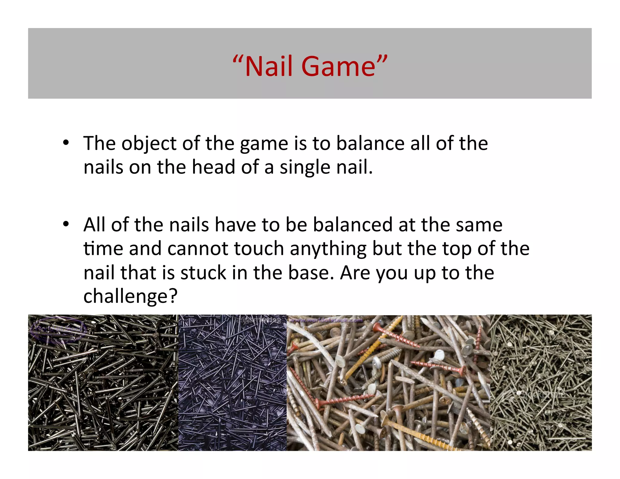 “Nail	
  Game”	
  

•  The	
  object	
  of	
  the	
  game	
  is	
  to	
  balance	
  all	
  of	
  the	
  
   nails	
  on	
  the	
  head	
  of	
  a	
  single	
  nail.	
  	
  

•  All	
  of	
  the	
  nails	
  have	
  to	
  be	
  balanced	
  at	
  the	
  same	
  
   @me	
  and	
  cannot	
  touch	
  anything	
  but	
  the	
  top	
  of	
  the	
  
   nail	
  that	
  is	
  stuck	
  in	
  the	
  base.	
  Are	
  you	
  up	
  to	
  the	
  
   challenge?	
  
 