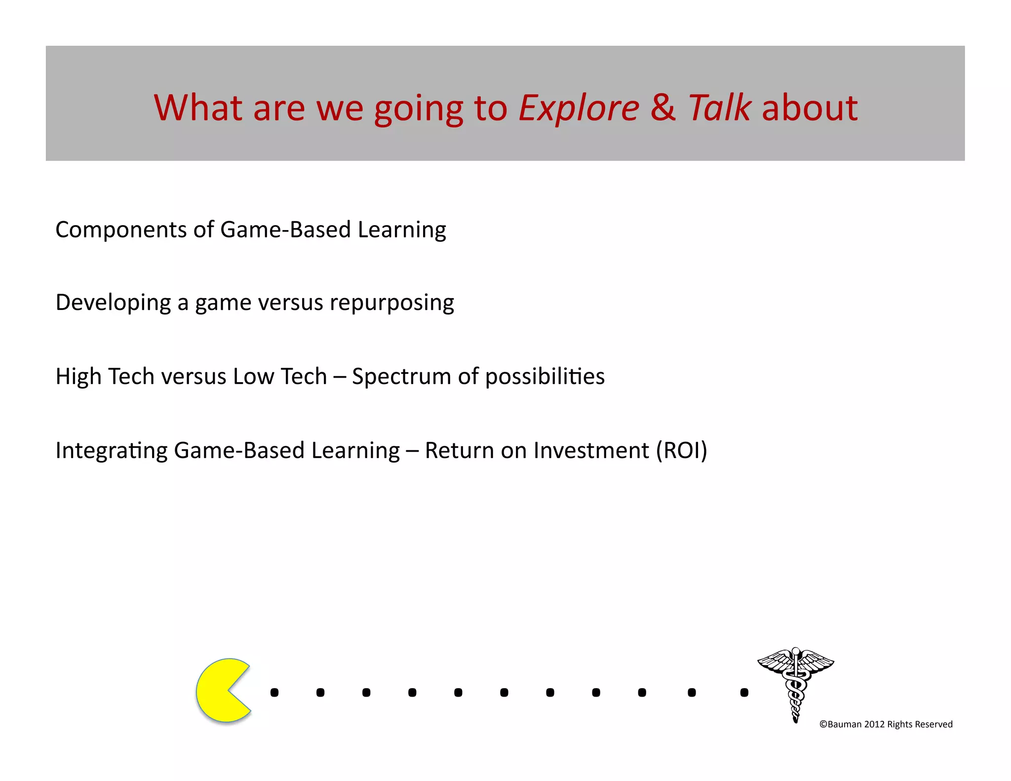 What	
  are	
  we	
  going	
  to	
  Explore	
  &	
  Talk	
  about	
  

Components	
  of	
  Game-­‐Based	
  Learning	
  

Developing	
  a	
  game	
  versus	
  repurposing	
  

High	
  Tech	
  versus	
  Low	
  Tech	
  –	
  Spectrum	
  of	
  possibili@es	
  	
  

Integra@ng	
  Game-­‐Based	
  Learning	
  –	
  Return	
  on	
  Investment	
  (ROI)	
  




                               . 	
  . 	
  . 	
  . 	
  . 	
  . 	
  . 	
  . 	
  . 	
  . 	
  .	
  	
  	
  	
  	
  	
  	
  
                                                                                                               ©Bauman	
  2012	
  Rights	
  Reserved	
  
 