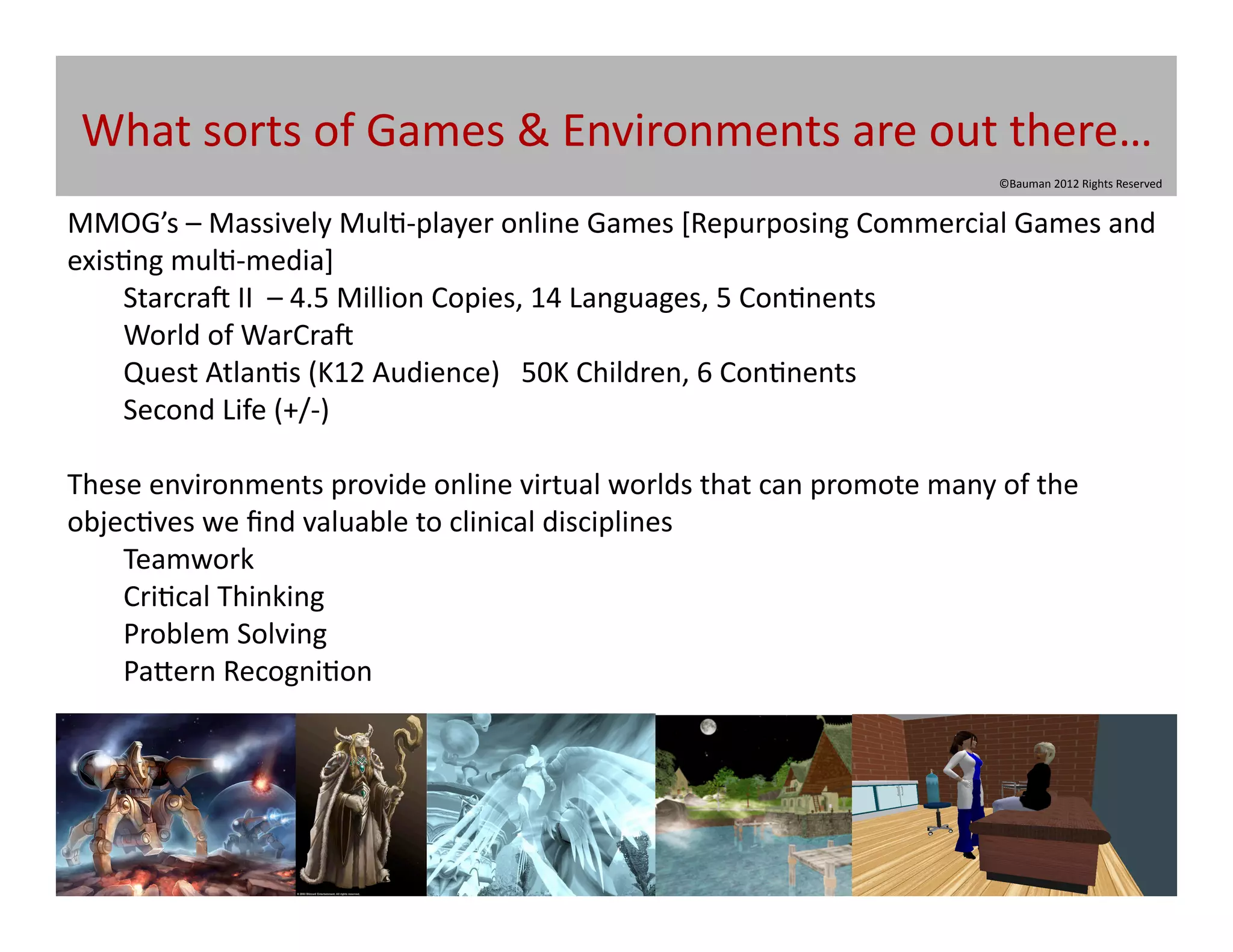 What	
  sorts	
  of	
  Games	
  &	
  Environments	
  are	
  out	
  there…	
  
                                                                                                        ©Bauman	
  2012	
  Rights	
  Reserved	
  


MMOG’s	
  –	
  Massively	
  Mul@-­‐player	
  online	
  Games	
  [Repurposing	
  Commercial	
  Games	
  and	
  
exis@ng	
  mul@-­‐media]	
  
    	
  Starcra|	
  II	
  	
  –	
  4.5	
  Million	
  Copies,	
  14	
  Languages,	
  5	
  Con@nents	
  
    	
  World	
  of	
  WarCra|	
  
    	
  Quest	
  Atlan@s	
  (K12	
  Audience)	
  	
  	
  50K	
  Children,	
  6	
  Con@nents	
  	
   	
  	
  
    	
  Second	
  Life	
  (+/-­‐)	
  

These	
  environments	
  provide	
  online	
  virtual	
  worlds	
  that	
  can	
  promote	
  many	
  of	
  the	
  
objec@ves	
  we	
  ﬁnd	
  valuable	
  to	
  clinical	
  disciplines	
  
    	
  Teamwork	
  
    	
  Cri@cal	
  Thinking	
  
    	
  Problem	
  Solving	
  
    	
  Pa[ern	
  Recogni@on	
  
 