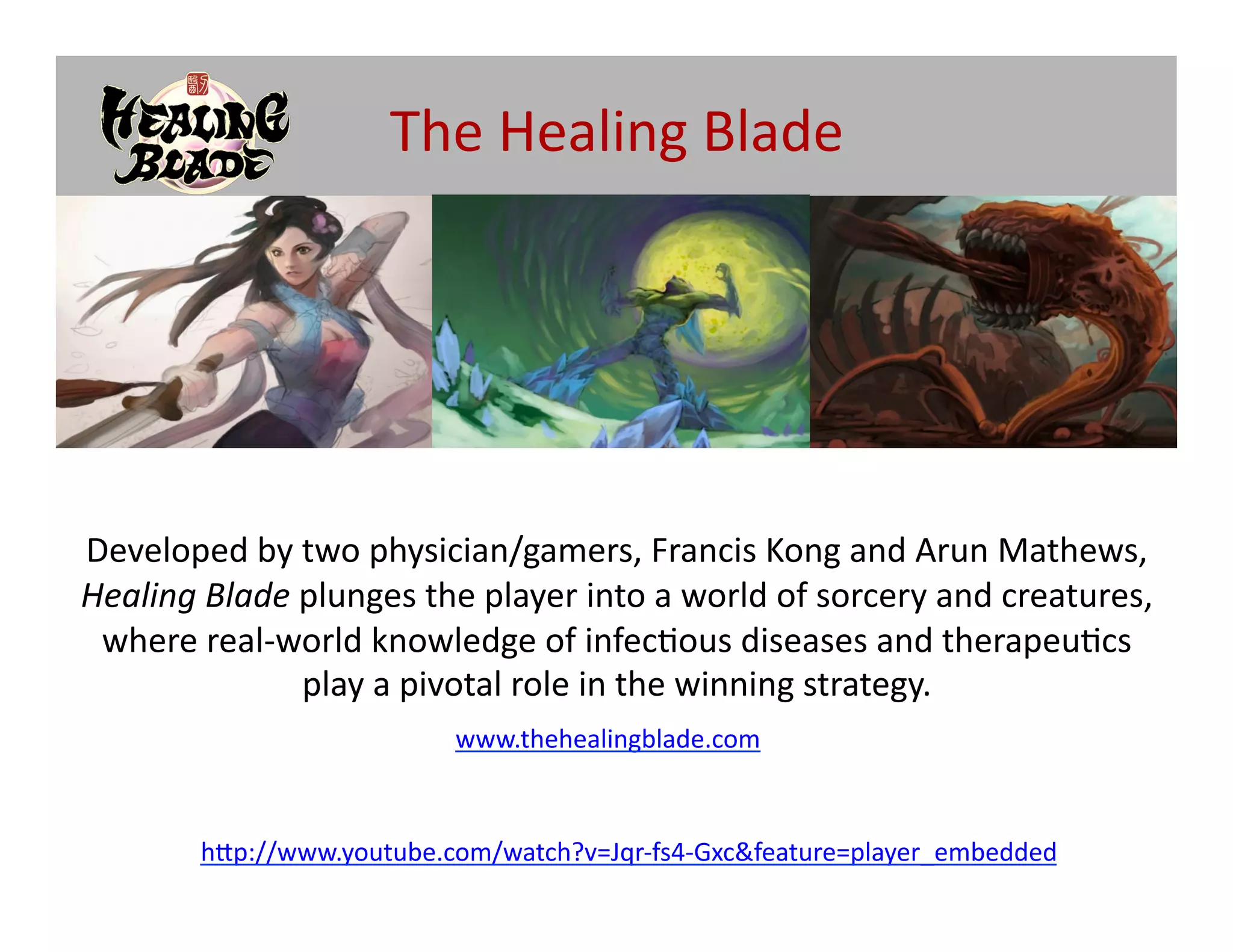The	
  Healing	
  Blade	
  




Developed	
  by	
  two	
  physician/gamers,	
  Francis	
  Kong	
  and	
  Arun	
  Mathews,	
  
Healing	
  Blade	
  plunges	
  the	
  player	
  into	
  a	
  world	
  of	
  sorcery	
  and	
  creatures,	
  
 where	
  real-­‐world	
  knowledge	
  of	
  infec@ous	
  diseases	
  and	
  therapeu@cs	
  
                    play	
  a	
  pivotal	
  role	
  in	
  the	
  winning	
  strategy.	
  
                                     www.thehealingblade.com	
  



           h[p://www.youtube.com/watch?v=Jqr-­‐fs4-­‐Gxc&feature=player_embedded	
  
 