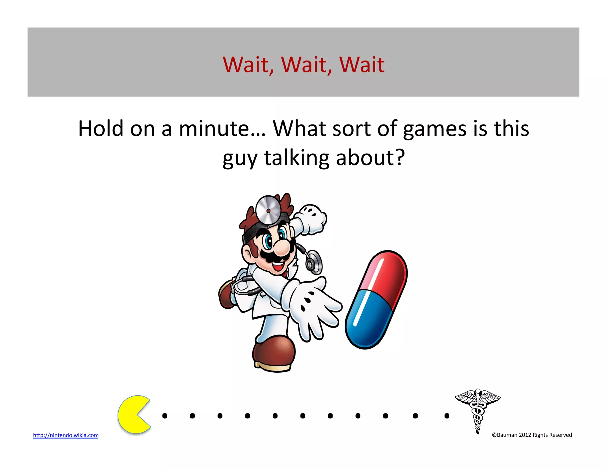 Wait,	
  Wait,	
  Wait	
  

                    Hold	
  on	
  a	
  minute…	
  What	
  sort	
  of	
  games	
  is	
  this	
  
                                          guy	
  talking	
  about?	
  




h[p://nintendo.wikia.com	
  	
  
                                   . 	
  . 	
  . 	
  . 	
  . 	
  . 	
  . 	
  . 	
  . 	
  . 	
  .	
  	
  	
  	
  	
  	
  	
  
                                                                                                                   ©Bauman	
  2012	
  Rights	
  Reserved	
  
 