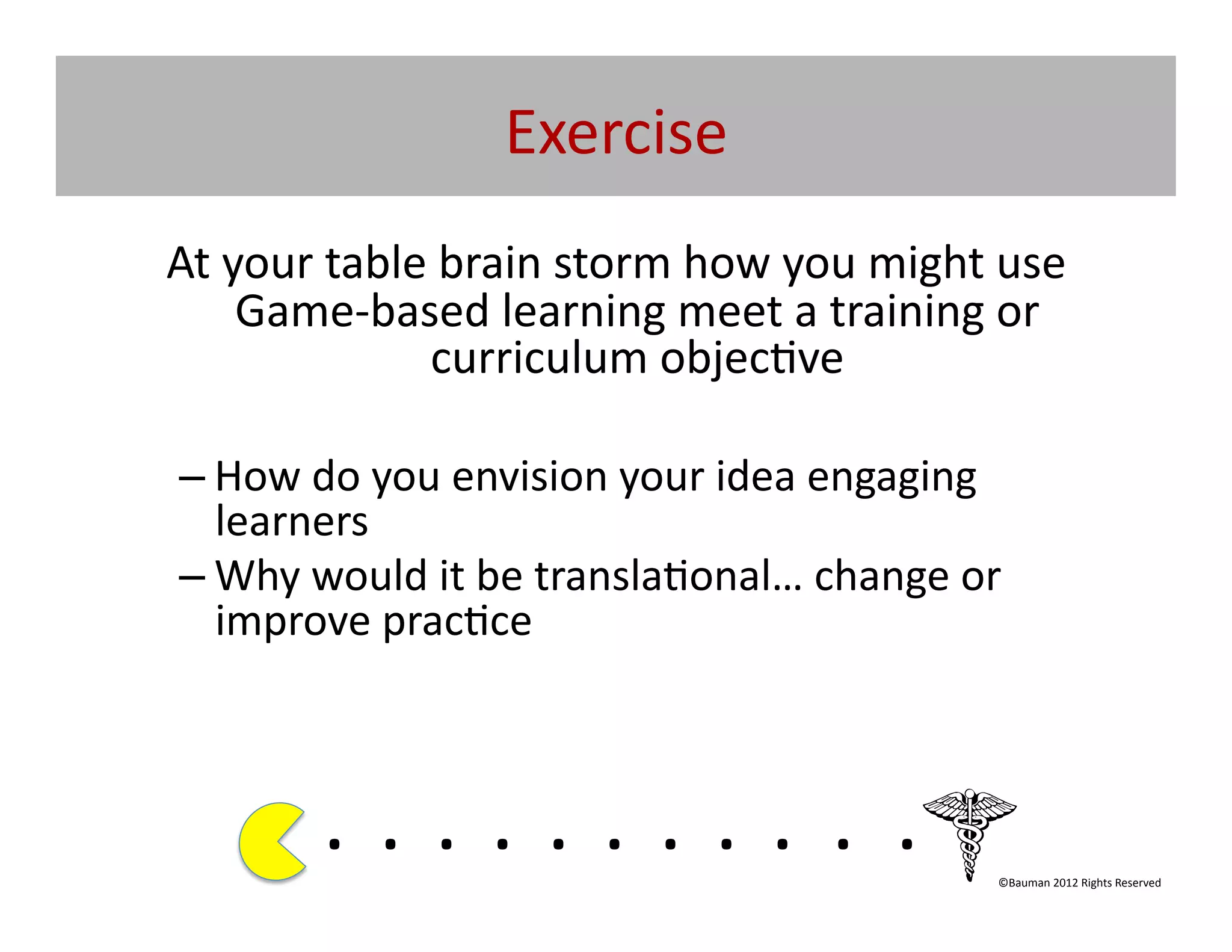 Exercise	
  
At	
  your	
  table	
  brain	
  storm	
  how	
  you	
  might	
  use	
  
       Game-­‐based	
  learning	
  meet	
  a	
  training	
  or	
  
                    curriculum	
  objec@ve	
  

 – How	
  do	
  you	
  envision	
  your	
  idea	
  engaging	
  
   learners	
  
 – Why	
  would	
  it	
  be	
  transla@onal…	
  change	
  or	
  
   improve	
  prac@ce	
  



            . 	
  . 	
  . 	
  . 	
  . 	
  . 	
  . 	
  . 	
  . 	
  . 	
  .	
  	
  	
  	
  	
  	
  	
  
                                                                                            ©Bauman	
  2012	
  Rights	
  Reserved	
  
 