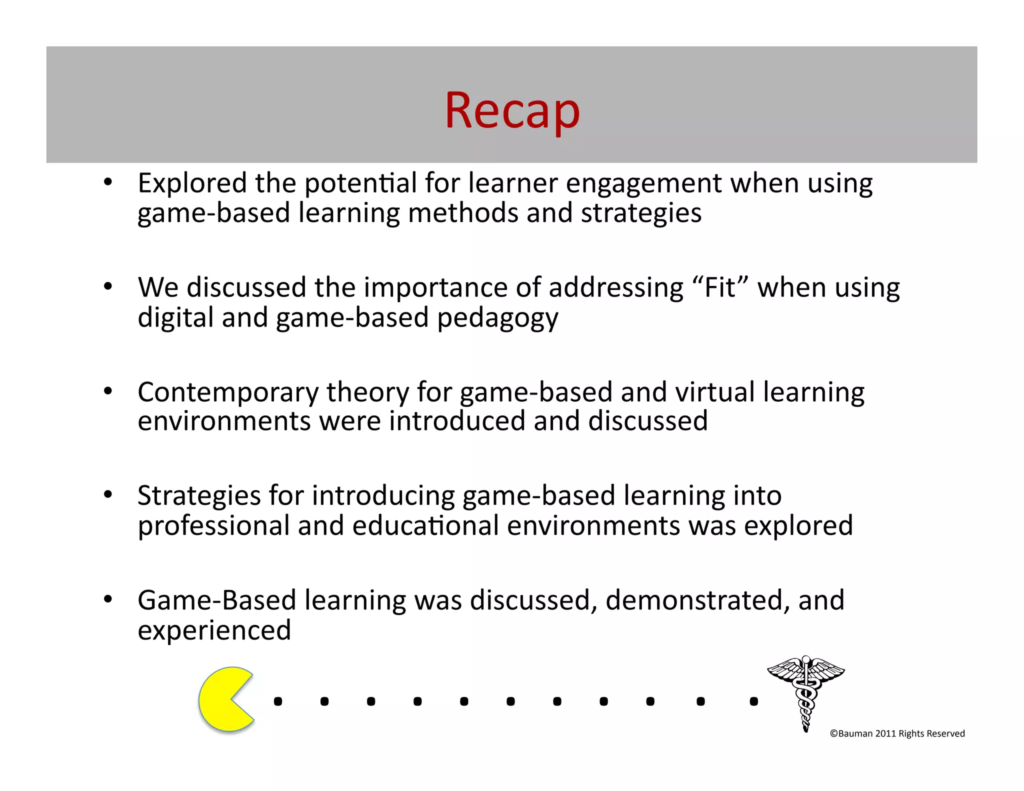 Recap	
  
•  Explored	
  the	
  poten@al	
  for	
  learner	
  engagement	
  when	
  using	
  
   game-­‐based	
  learning	
  methods	
  and	
  strategies	
  	
  

•  We	
  discussed	
  the	
  importance	
  of	
  addressing	
  “Fit”	
  when	
  using	
  
   digital	
  and	
  game-­‐based	
  pedagogy	
  

•  Contemporary	
  theory	
  for	
  game-­‐based	
  and	
  virtual	
  learning	
  
   environments	
  were	
  introduced	
  and	
  discussed	
  

•  Strategies	
  for	
  introducing	
  game-­‐based	
  learning	
  into	
  
   professional	
  and	
  educa@onal	
  environments	
  was	
  explored	
  

•  Game-­‐Based	
  learning	
  was	
  discussed,	
  demonstrated,	
  and	
  
   experienced	
  

                  . 	
  . 	
  . 	
  . 	
  . 	
  . 	
  . 	
  . 	
  . 	
  . 	
  .	
  	
  	
  	
  	
  	
  	
  
                                                                                                  ©Bauman	
  2011	
  Rights	
  Reserved	
  
 