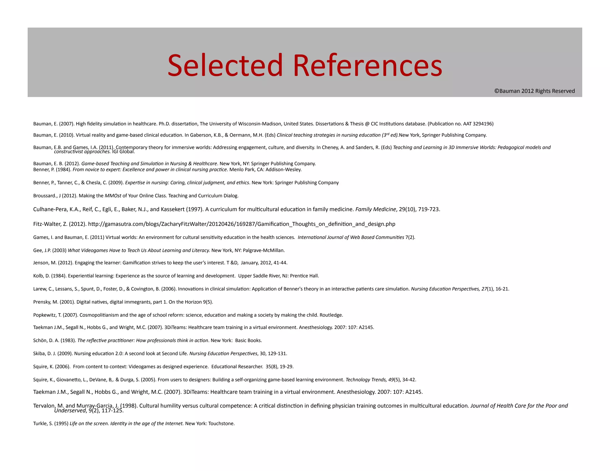 Selected	
  References	
  
                                                                                                                                                                                                                                                                                                                   ©Bauman	
  2012	
  Rights	
  Reserved	
  




Bauman,	
  E.	
  (2007).	
  High	
  ﬁdelity	
  simula@on	
  in	
  healthcare.	
  Ph.D.	
  disserta@on,	
  The	
  University	
  of	
  Wisconsin-­‐Madison,	
  United	
  States.	
  Disserta@ons	
  &	
  Thesis	
  @	
  CIC	
  Ins@tu@ons	
  database.	
  (Publica@on	
  no.	
  AAT	
  3294196)	
  	
  

Bauman,	
  E.	
  (2010).	
  Virtual	
  reality	
  and	
  game-­‐based	
  clinical	
  educa@on.	
  In	
  Gaberson,	
  K.B.,	
  &	
  Oermann,	
  M.H.	
  (Eds)	
  Clinical	
  teaching	
  strategies	
  in	
  nursing	
  educa5on	
  (3rd	
  ed).New	
  York,	
  Springer	
  Publishing	
  Company.	
  

Bauman,	
  E.B.	
  and	
  Games,	
  I.A.	
  (2011).	
  Contemporary	
  theory	
  for	
  immersive	
  worlds:	
  Addressing	
  engagement,	
  culture,	
  and	
  diversity.	
  In	
  Cheney,	
  A.	
  and	
  Sanders,	
  R.	
  (Eds)	
  Teaching	
  and	
  Learning	
  in	
  3D	
  Immersive	
  Worlds:	
  Pedagogical	
  models	
  and	
  
           construc5vist	
  approaches.	
  IGI	
  Global.	
  	
  

Bauman,	
  E.	
  B.	
  (2012).	
  Game-­‐based	
  Teaching	
  and	
  Simula5on	
  in	
  Nursing	
  &	
  Healthcare.	
  New	
  York,	
  NY:	
  Springer	
  Publishing	
  Company.	
  	
  
Benner,	
  P.	
  (1984).	
  From	
  novice	
  to	
  expert:	
  Excellence	
  and	
  power	
  in	
  clinical	
  nursing	
  prac5ce.	
  Menlo	
  Park,	
  CA:	
  Addison-­‐Wesley.	
  

Benner,	
  P.,	
  Tanner,	
  C.,	
  &	
  Chesla,	
  C.	
  (2009).	
  Exper5se	
  in	
  nursing:	
  Caring,	
  clinical	
  judgment,	
  and	
  ethics.	
  New	
  York:	
  Springer	
  Publishing	
  Company	
  	
  

Broussard.,	
  J	
  (2012).	
  Making	
  the	
  MMOst	
  of	
  Your	
  Online	
  Class.	
  Teaching	
  and	
  Curriculum	
  Dialog.	
  

Culhane-­‐Pera,	
  K.A.,	
  Reif,	
  C.,	
  Egli,	
  E.,	
  Baker,	
  N.J.,	
  and	
  Kassekert	
  (1997).	
  A	
  curriculum	
  for	
  mul@cultural	
  educa@on	
  in	
  family	
  medicine.	
  Family	
  Medicine,	
  29(10),	
  719-­‐723.	
  

Fitz-­‐Walter,	
  Z.	
  (2012).	
  h[p://gamasutra.com/blogs/ZacharyFitzWalter/20120426/169287/Gamiﬁca@on_Thoughts_on_deﬁni@on_and_design.php	
  

Games,	
  I.	
  and	
  Bauman,	
  E.	
  (2011)	
  Virtual	
  worlds:	
  An	
  environment	
  for	
  cultural	
  sensi@vity	
  educa@on	
  in	
  the	
  health	
  sciences.	
  	
  Interna5onal	
  Journal	
  of	
  Web	
  Based	
  Communi5es	
  7(2).	
  	
  

Gee,	
  J.P.	
  (2003)	
  What	
  Videogames	
  Have	
  to	
  Teach	
  Us	
  About	
  Learning	
  and	
  Literacy.	
  New	
  York,	
  NY:	
  Palgrave-­‐McMillan.	
  

Jenson,	
  M.	
  (2012).	
  Engaging	
  the	
  learner:	
  Gamiﬁca@on	
  strives	
  to	
  keep	
  the	
  user’s	
  interest.	
  T	
  &D,	
  	
  January,	
  2012,	
  41-­‐44.	
  

Kolb,	
  D.	
  (1984).	
  Experien@al	
  learning:	
  Experience	
  as	
  the	
  source	
  of	
  learning	
  and	
  development.	
  	
  Upper	
  Saddle	
  River,	
  NJ:	
  Pren@ce	
  Hall.	
  

Larew,	
  C.,	
  Lessans,	
  S.,	
  Spunt,	
  D.,	
  Foster,	
  D.,	
  &	
  Covington,	
  B.	
  (2006).	
  Innova@ons	
  in	
  clinical	
  simula@on:	
  Applica@on	
  of	
  Benner's	
  theory	
  in	
  an	
  interac@ve	
  pa@ents	
  care	
  simula@on.	
  Nursing	
  Educa5on	
  Perspec5ves,	
  27(1),	
  16-­‐21.	
  	
  

Prensky,	
  M.	
  (2001).	
  Digital	
  na@ves,	
  digital	
  immegrants,	
  part	
  1.	
  On	
  the	
  Horizon	
  9(5).	
  

Popkewitz,	
  T.	
  (2007).	
  Cosmopoli@anism	
  and	
  the	
  age	
  of	
  school	
  reform:	
  science,	
  educa@on	
  and	
  making	
  a	
  society	
  by	
  making	
  the	
  child.	
  Routledge.	
  

Taekman	
  J.M.,	
  Segall	
  N.,	
  Hobbs	
  G.,	
  and	
  Wright,	
  M.C.	
  (2007).	
  3DiTeams:	
  Healthcare	
  team	
  training	
  in	
  a	
  virtual	
  environment.	
  Anesthesiology.	
  2007:	
  107:	
  A2145.	
  

Schön,	
  D.	
  A.	
  (1983).	
  The	
  reﬂec5ve	
  prac55oner:	
  How	
  professionals	
  think	
  in	
  ac5on.	
  New	
  York:	
  	
  Basic	
  Books.	
  

Skiba,	
  D.	
  J.	
  (2009).	
  Nursing	
  educa@on	
  2.0:	
  A	
  second	
  look	
  at	
  Second	
  Life.	
  Nursing	
  Educa5on	
  Perspec5ves,	
  30,	
  129-­‐131.	
  

Squire,	
  K.	
  (2006).	
  	
  From	
  content	
  to	
  context:	
  Videogames	
  as	
  designed	
  experience.	
  	
  Educa@onal	
  Researcher.	
  	
  35(8),	
  19-­‐29.	
  	
  

Squire,	
  K.,	
  Giovane[o,	
  L.,	
  DeVane,	
  B,.	
  &	
  Durga,	
  S.	
  (2005).	
  From	
  users	
  to	
  designers:	
  Building	
  a	
  self-­‐organizing	
  game-­‐based	
  learning	
  environment.	
  Technology	
  Trends,	
  49(5),	
  34-­‐42.	
  

Taekman	
  J.M.,	
  Segall	
  N.,	
  Hobbs	
  G.,	
  and	
  Wright,	
  M.C.	
  (2007).	
  3DiTeams:	
  Healthcare	
  team	
  training	
  in	
  a	
  virtual	
  environment.	
  Anesthesiology.	
  2007:	
  107:	
  A2145.	
  

Tervalon,	
  M.	
  and	
  Murray-­‐Garcia,	
  J.	
  (1998).	
  Cultural	
  humility	
  versus	
  cultural	
  competence:	
  A	
  cri@cal	
  dis@nc@on	
  in	
  deﬁning	
  physician	
  training	
  outcomes	
  in	
  mul@cultural	
  educa@on.	
  Journal	
  of	
  Health	
  Care	
  for	
  the	
  Poor	
  and	
  
        Underserved,	
  9(2),	
  117-­‐125.	
  	
  

Turkle,	
  S.	
  (1995)	
  Life	
  on	
  the	
  screen.	
  Iden5ty	
  in	
  the	
  age	
  of	
  the	
  Internet.	
  New	
  York:	
  Touchstone.	
  
 