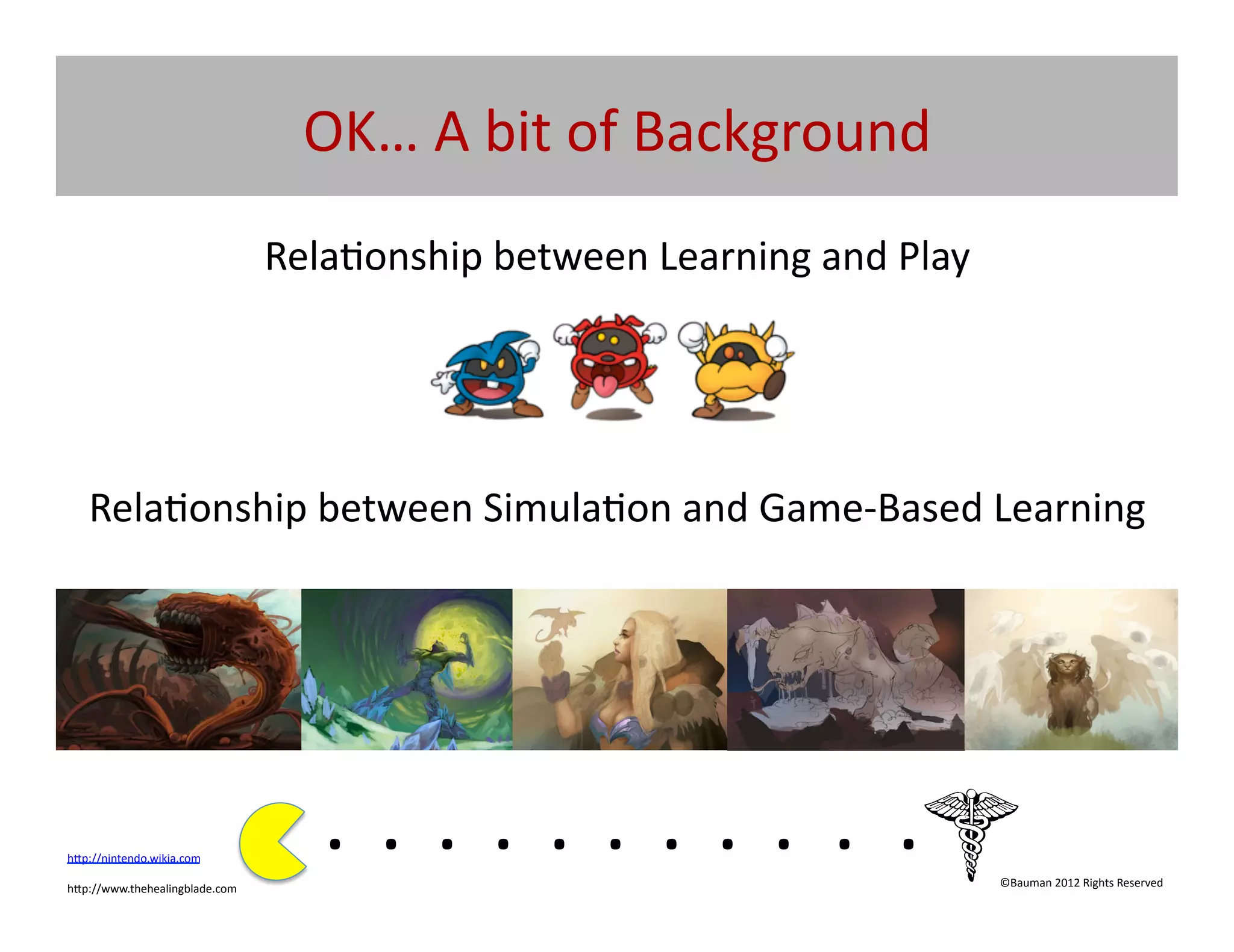 OK…	
  A	
  bit	
  of	
  Background	
  
                                        Rela@onship	
  between	
  Learning	
  and	
  Play	
  




    Rela@onship	
  between	
  Simula@on	
  and	
  Game-­‐Based	
  Learning	
  




h[p://nintendo.wikia.com	
  	
  

h[p://www.thehealingblade.com	
  	
  
                                            . 	
  . 	
  . 	
  . 	
  . 	
  . 	
  . 	
  . 	
  . 	
  . 	
  .	
  	
  	
  	
  	
  	
  	
  
                                                                                                                            ©Bauman	
  2012	
  Rights	
  Reserved	
  
 