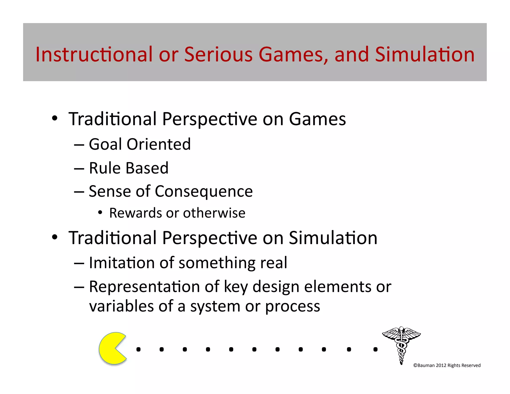 Instruc@onal	
  or	
  Serious	
  Games,	
  and	
  Simula@on	
  

  •  Tradi@onal	
  Perspec@ve	
  on	
  Games	
  
     –  Goal	
  Oriented	
  
     –  Rule	
  Based	
  
     –  Sense	
  of	
  Consequence	
  	
  
         •  Rewards	
  or	
  otherwise	
  
  •  Tradi@onal	
  Perspec@ve	
  on	
  Simula@on	
  
     –  Imita@on	
  of	
  something	
  real	
  
     –  Representa@on	
  of	
  key	
  design	
  elements	
  or	
  
        variables	
  of	
  a	
  system	
  or	
  process	
  

                . 	
  . 	
  . 	
  . 	
  . 	
  . 	
  . 	
  . 	
  . 	
  . 	
  .	
  	
  	
  	
  	
  	
  	
  
                                                                                                ©Bauman	
  2012	
  Rights	
  Reserved	
  
 