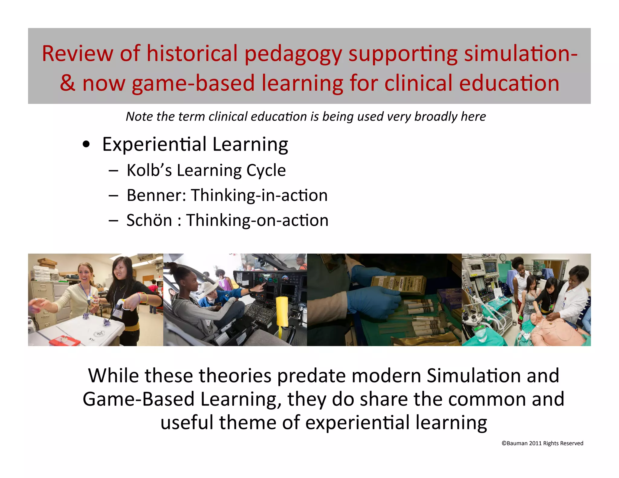 Review	
  of	
  historical	
  pedagogy	
  suppor@ng	
  simula@on-­‐
 &	
  now	
  game-­‐based	
  learning	
  for	
  clinical	
  educa@on	
  	
  
            Note	
  the	
  term	
  clinical	
  educa5on	
  is	
  being	
  used	
  very	
  broadly	
  here	
  

     •  Experien@al	
  Learning	
  
         –  Kolb’s	
  Learning	
  Cycle	
  
         –  Benner:	
  Thinking-­‐in-­‐ac@on	
  
         –  Schön	
  :	
  Thinking-­‐on-­‐ac@on	
  




     While	
  these	
  theories	
  predate	
  modern	
  Simula@on	
  and	
  
     Game-­‐Based	
  Learning,	
  they	
  do	
  share	
  the	
  common	
  and	
  
                useful	
  theme	
  of	
  experien@al	
  learning	
  
                                                                                                                ©Bauman	
  2011	
  Rights	
  Reserved	
  
 