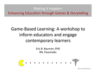 Making	
  It	
  Happen:	
  
Enhancing	
  Educa@on	
  through	
  Games	
  &	
  Storytelling	
  



  Game-­‐Based	
  Learning:	
  A	
  workshop	
  to	
  
     inform	
  educators	
  and	
  engage	
  
          contemporary	
  learners	
  	
  
                              Eric	
  B.	
  Bauman,	
  PhD	
  
                                 RN,	
  Paramedic	
  


              . 	
  . 	
  . 	
  . 	
  . 	
  . 	
  . 	
  . 	
  . 	
  . 	
  .	
  	
  	
  	
  	
  	
  	
  
                                                                                              ©Bauman	
  2012	
  Rights	
  Reserved	
  
 