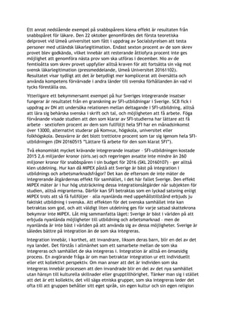Ett annat nedslående exempel på snabbspårens klena effekt är resultaten från
snabbspåret för läkare. Den 22 oktober genomfördes det första teoretiska
delprovet vid Umeå universitet som fått i uppdrag av Socialstyrelsen att testa
personer med utländsk läkarlegitimation. Endast sexton procent av de som skrev
provet blev godkända, vilket innebär att resterande åttiofyra procent inte ges
möjlighet att genomföra nästa prov som ska utföras i december. Nio av de
femtioåtta som skrev provet uppfyller alltså kraven för att fortsätta sin väg mot
svensk läkarlegitimation (pressmeddelande, Umeå Universitet 20161102).
Resultatet visar tydligt att det är betydligt mer komplicerat att översätta och
använda kompetens förvärvade i andra länder till svenska förhållanden än vad vi
tycks föreställa oss.
Ytterligare ett bekymmersamt exempel på hur Sveriges integrerande insatser
fungerar är resultatet från en granskning av SFI-utbildningar i Sverige. SCB fick i
uppdrag av DN att undersöka relationen mellan deltagande i SFI-utbildning, alltså
att lära sig behärska svenska i skrift och tal, och möjligheten att få arbete. Föga
förvånande visade studien att den som klarar av SFI-studierna har lättare att få
arbete – sextiofem procent av dem som fullföljt hela SFI har en månadsinkomst
över 13000, alternativt studerar på Komvux, högskola, universitet eller
folkhögskola. Dessvärre är det blott trettiotre procent som tar sig igenom hela SFI-
utbildningen (DN 20160515 ”Lättare få arbete för den som klarat SFI”).
Två ekonomiskt mycket krävande integrerande insatser – SFI-utbildningen kostade
2015 2,6 miljarder kronor (siris.se) och regeringen avsatte inte mindre än 260
miljoner kronor för snabbspåren i sin budget för 2016 (SKL 20160107) – ger alltså
klen utdelning. Hur kan då MIPEX påstå att Sverige är bäst på integration i
utbildnings och arbetsmarknadsfrågor? Det kan de eftersom de inte mäter de
integrerande åtgärdernas effekt för samhället, i det här fallet Sverige. Den effekt
MIPEX mäter är i hur hög utsträckning dessa integrationsåtgärder når subjekten för
studien, alltså migranterna. Därför kan SFI betraktas som en lyckad satsning enligt
MIPEX trots att så få fullföljer – alla nyanlända med uppehållstillstånd erbjuds ju
faktiskt utbildning i svenska. Att effekten för det svenska samhället inte kan
betraktas som god, och att väldigt liten utdelning ges för varje satsad skattekrona
bekymrar inte MIPEX. Låt mig sammanfatta läget: Sverige är bäst i världen på att
erbjuda nyanlända möjligheter till utbildning och arbetsmarknad – men de
nyanlända är inte bäst i världen på att använda sig av dessa möjligheter. Sverige är
således bättre på integration än de som ska integreras.
Integration innebär, i korthet, att invandrare, liksom deras barn, blir en del av det
nya landet. Det förstås i allmänhet som ett samarbete mellan de som ska
integreras och samhället de ska integreras i. Integration är alltså en ömsesidig
process. En avgörande fråga är om man betraktar integration ur ett individuellt
eller ett kollektivt perspektiv. Om man anser att det är individen som ska
integreras innebär processen att den invandrade blir en del av det nya samhället
utan hänsyn till kulturella skillnader eller grupptillhörighet. Tänker man sig i stället
att det är ett kollektiv, det vill säga etniska grupper, som ska integreras leder det
ofta till att gruppen behåller sitt eget språk, sin egen kultur och sin egen religion
 