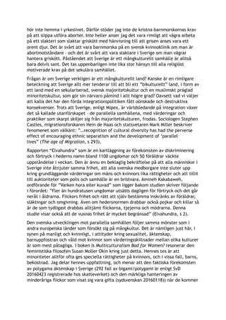 hör inte hemma i yrkeslivet. Därför stöder jag inte de kristna barnmorskornas krav
på att slippa utföra aborter. Inte heller anser jag det vara rimligt att vägra arbeta
på ett slakteri som slaktar griskött med hänvisning till att grisen anses vara ett
orent djur. Det är svårt att vara barnmorska på en svensk kvinnoklinik om man är
abortmotståndare – och det är svårt att vara slaktare i Sverige om man vägrar
hantera griskött. Påståendet att Sverige är ett mångkulturellt samhälle är alltså
bara delvis sant. Det tas uppenbarligen inte lika stor hänsyn till alla religiöst
motiverade krav på det sekulära samhället.
Frågan är om Sverige verkligen är ett mångkulturellt land? Kanske är en rimligare
beteckning att Sverige allt mer tenderar till att bli ett ”bikulturellt” land, i form av
ett land med en sekulariserad, svensk majoritetskultur och en muslimskt präglad
minoritetskultur, som gör sin närvaro påmind i allt högre grad? Oavsett vad vi väljer
att kalla det har den förda integrationspolitiken fått oönskade och destruktiva
konsekvenser. Trots att Sverige, enligt Mipex, är världsledande på integration växer
det så kallade utanförskapet – de parallella samhällena, med värderingar och
praktiker som skarpt skiljer sig från majoritetskulturen, frodas. Sociologen Stephen
Castles, migrationsforskaren Hein de Haas och statsvetaren Mark Miller beskriver
fenomenet som välkänt: ”…recognition of cultural diversity has had the perverse
effect of encouraging ethnic separatism and the development of ’parallel
lives” (The age of Migration, s 293).
Rapporten “Elvahundra” som är en kartläggning av förekomsten av diskriminering
och förtryck i hederns namn bland 1100 ungdomar och 50 föräldrar väckte
uppståndelse i veckan. Den är ännu en beklaglig bekräftelse på att alla människor i
Sverige inte åtnjuter samma frihet, att alla svenska medborgare inte sluter upp
kring grundläggande värderingar om mäns och kvinnors lika rättigheter och att tillit
till auktoriteter som polis och samhälle är en bristvara. Amineh Kakabaweh,
ordförande för ”Varken hora eller kuvad” som ligger bakom studien skriver följande
i förordet: ”Fler än hundratusen ungdomar utsätts dagligen för förtryck och det går
neråt i åldrarna. Flickors frihet och rätt att själv bestämma inskränks av föräldrar,
släktingar och omgivning. Även om hedersnormen drabbar också pojkar och killar så
är de som tydligast drabbas alltjämt flickorna, tjejerna och mödrarna. Denna
studie visar också att de vuxnas frihet är mycket begränsad” (Elvahundra, s 2).
Den svenska utvecklingen mot parallella samhällen följer samma mönster som i
andra europeiska länder som försökt sig på mångkultur. Det är nämligen just här, i
synen på manligt och kvinnligt, i attityder kring sexualitet, äktenskap,
barnuppfostran och våld mot kvinnor som värderingsskillnader mellan olika kulturer
är som mest påtagliga. I boken Is Multiculturalism Bad for Women? resonerar den
feministiska filosofen Susan Moller Okin kring just detta. Hennes tes är att
minoriteter alltför ofta ges speciella rättigheter på kvinnors, och i vissa fall, barns,
bekostnad. Jag delar hennes uppfattning, och menar att den faktiska förekomsten
av polygama äktenskap i Sverige (292 fall av bigami/polygami är enligt SvD
20160423 registrerade hos skatteverket) och den märkliga hanteringen av
minderåriga flickor som visat sig vara gifta (sydsvenskan 20160118)) när de kommer
 