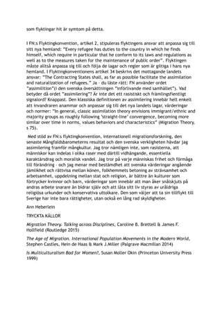 som flyktingar hit är symtom på detta. 
I FN:s Flyktingkonvention, artikel 2, stipuleras flyktingens ansvar att anpassa sig till
sitt nya hemland: ”Every refugee has duties to the country in which he finds
himself, which require in particular that he conform to its laws and regulations as
well as to the measures taken for the maintenance of public order”. Flyktingen
måste alltså anpassa sig till och följa de lagar och regler som är giltiga i hans nya
hemland. I Flyktingkonventionens artikel 34 beskrivs det mottagande landets
ansvar: ”The Contracting States shall, as far as possible facilitate the assimilation
and naturalization of refugees.” Ja – du läste rätt: FN använder ordet
”assimilition”(i den svenska översättningen ”införlivande med samhället”). Vad
betyder då ordet ”assimilering”? Är inte det ett rasistiskt och främlingsfientligt
signalord? Knappast. Den klassiska definitionen av assimilering innebär helt enkelt
att invandraren anammar och anpassar sig till det nya landets lagar, värderingar
och normer: ”In general, classic assimilation theory envisions immigrant/ethnic and
majority groups as roughly following ’straight-line’ convergence, becoming more
similar over time in norms, values behaviors and characteristics” (Migration Theory,
s 75).
Med stöd av FN:s flyktingkonvention, internationell migrationsforskning, den
senaste Mångfaldsbarometerns resultat och den svenska verkligheten hävdar jag
assimilering framför mångkultur. Jag tror nämligen inte, som rasisterna, att
människor kan indelas i olika raser med därtill vidhängande, essentiella
karaktärsdrag och moralisk vandel. Jag tror på varje människas frihet och förmåga
till förändring – och jag menar med bestämdhet att svenska värderingar angående
jämlikhet och rättvisa mellan könen, folkhemmets betoning av strävsamhet och
arbetsamhet, uppdelning mellan stat och religion, är bättre än kulturer som
förtrycker kvinnor och barn, värderingar som innebär att man åker snålskjuts på
andras arbete snarare än bidrar själv och att låta sitt liv styras av uråldriga
religiösa urkunder och konservativa uttolkare. Den som väljer att ta sin tillflykt till
Sverige har inte bara rättigheter, utan också en lång rad skyldigheter.
Ann Heberlein
TRYCKTA KÄLLOR
Migration Theory. Talking across Disciplines, Caroline B. Brettell & James F.
Hollfield (Routledge 2015)
The Age of Migration. International Population Movements in the Modern World,
Stephen Castles, Hein de Haas & Mark J.Miller (Palgrave Macmillan 2014)
Is Multiculturalism Bad for Women?, Susan Moller Okin (Princeton University Press
1999)
 