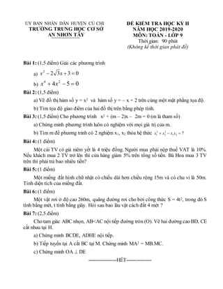 ỦY BAN NHÂN DÂN HUYỆN CỦ CHI
TRƯỜNG TRUNG HỌC CƠ SỞ
AN NHƠN TÂY
ĐỀ KIỂM TRA HỌC KỲ II
NĂM HỌC 2019-2020
MÔN: TOÁN - LỚP 9
Thời gian: 90 phút
(Không kể thời gian phát đề)
Bài 1: (1,5 điểm) Giải các phương trình
a) 0
3
3
2
2


 x
x
b) 0
5
4 2
4


 x
x
Bài 2: (1,5 điểm)
a) Vẽ đồ thị hàm số y = x2 và hàm số y = – x + 2 trên cùng một mặt phằng tọa độ.
b) Tìm tọa độ giao điểm của hai đồ thị trên bằng phép tính.
Bài 3: (1,5 điểm) Cho phương trình x2 + (m – 2)x – 2m = 0 (m là tham số)
a) Chứng minh phương trình luôn có nghiệm với mọi giá trị của m.
b) Tìm m để phương trinh có 2 nghiệm x1, x2 thỏa hệ thức 7
2
1
2
2
2
1 

 x
x
x
x
Bài 4: (1 điểm)
Một cái TV có giá niêm yết là 4 triệu đồng. Người mua phải nộp thuế VAT là 10%.
Nếu khách mua 2 TV trở lên thì cửa hàng giảm 5% trên tổng số tiền. Bà Hoa mua 3 TV
trên thì phải trả bao nhiêu tiền?
Bài 5: (1 điểm)
Một miếng đất hình chữ nhật có chiều dài hơn chiều rộng 15m và có chu vi là 50m.
Tính diện tích của miếng đất.
Bài 6: (1 điểm)
Một vật rơi ở độ cao 260m, quãng đường rơi cho bởi công thức S = 4t2, trong đó S
tính bằng mét, t tính bằng giây. Hỏi sau bao lâu vật cách đất 4 mét ?
Bài 7: (2,5 điểm)
Cho tam giác ABC nhọn, AB<AC nội tiếp đường tròn (O). Vẽ hai đường cao BD, CE
cắt nhau tại H.
a) Chứng minh BCDE, ADHE nội tiếp.
b) Tiếp tuyến tại A cắt BC tại M. Chứng minh MA2 = MB.MC.
c) Chứng minh OA  DE
-----------------HẾT---------------
 