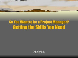 So You Want to be a Project Manager? Getting the Skills You Need Anni Mõts 
