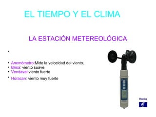 EL TIEMPO Y EL CLIMA
LA ESTACIÓN METEREOLÓGICA
●
●
Anemómetro:Mide la velocidad del viento.
●
Brisa: viento suave
●
Vendaval:viento fuerte
●
Húracan: viento muy fuerte
 