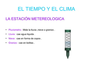 EL TIEMPO Y EL CLIMA
LA ESTACIÓN METEREOLOGICA
●
Pluviometro : Mide la lluvia ,nieve o granizo .
●
Lluvia : cae agua liquida .
●
Nieve : cae en forma de copos .
●
Granizo : cae en bolitas .
 