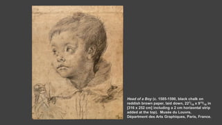 Head of a Boy (c. 1585-1590, black chalk on
reddish brown paper, laid down, 227/16 x 915/16 in
[316 x 252 cm] including a 2 cm horizontal strip
added at the top). Musée du Louvre,
Départment des Arts Graphiques, Paris, France.
 