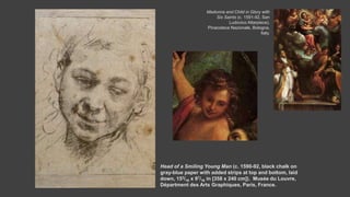 Head of a Smiling Young Man (c. 1590-92, black chalk on
gray-blue paper with added strips at top and bottom, laid
down, 153/16 x 97/16 in [358 x 240 cm]). Musée du Louvre,
Départment des Arts Graphiques, Paris, France.
Madonna and Child in Glory with
Six Saints (c. 1591-92, San
Ludovico Altarpiece).
Pinacoteca Nazionale, Bologna,
Italy.
 