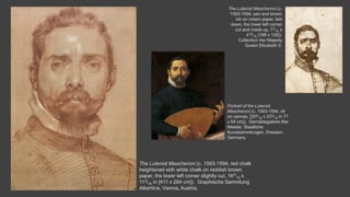 The Lutenist Mascheroni (c. 1593-1594, red chalk
heightened with white chalk on reddish brown
paper, the lower left corner slightly cut, 163/
16 x
113/16 in [411 x 284 cm]). Graphische Sammlung
Albertina, Vienna, Austria.
The Lutenist Mascheroni (c.
1593-1594, pen and brown
ink on cream paper, laid
down, the lower left corner
cut and made up, 77/16 x
415/16 [188 x 126]).
Collection Her Majesty
Queen Elizabeth II.
Portrait of the Lutenist
Mascheroni (c. 1593-1594, oil
on canvas, [305/16 x 253/16 in 77
x 64 cm]). Gemäldegalerie Alte
Meister, Staatliche
Kunstsammlungen, Dresden,
Germany.
 