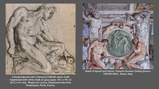 A Seated Ignudi with a Garland (1598-99, black chalk
heightened with white chalk on gray paper, 16¼ x 16⅛ in
[41.2 x 41 cm]). Musée du Louvre, Départment des Arts
Graphiques, Paris, France.
Detail of Ignudi and Herms, Palazzo Farnese Ceiling (fresco,
1597/98-1601). Rome, Italy.
 