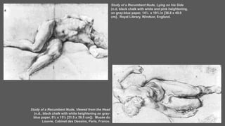 Study of a Recumbent Nude, Lying on his Side
(n.d, black chalk with white and pink heightening,
on gray-blue paper, 14½ x 19⅔ in [36.8 x 49.9
cm]. Royal Library, Windsor, England.
Study of a Recumbent Nude, Viewed from the Head
(n.d., black chalk with white heightening on gray-
blue paper, 8½ x 15½ [21.5 x 39.5 cm]). Musée du
Louvre, Cabinet des Dessins, Paris, France.
 