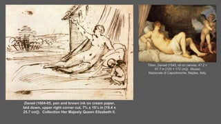 Danaë (1604-05, pen and brown ink on cream paper,
laid down, upper right corner cut, 7⅝ x 10⅛ in [19.4 x
25.7 cm]). Collection Her Majesty Queen Elizabeth II.
Titian, Danaë (1545, oil on canvas, 47.2 ×
67.7 in [120 × 172 cm]). Museo
Nazionale di Capodimonte, Naples, Italy.
 