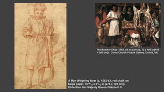 A Man Weighing Meat (c. 1582-83, red chalk on
beige paper, 1015/16 x 61/16 in [278 x 170 cm]).
Collection Her Majesty Queen Elizabeth II.
The Butcher Shop (1583, oil on canvas, 73 x 105 in [185
× 266 cm]). Christ Church Picture Gallery, Oxford, UK.
 