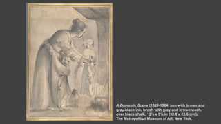 A Domestic Scene (1582-1584, pen with brown and
gray-black ink, brush with gray and brown wash,
over black chalk, 12⅞ x 9¼ in [32.8 x 23.6 cm]).
The Metropolitan Museum of Art, New York.
 
