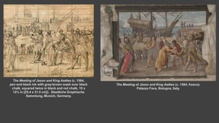 The Meeting of Jason and King Aeëtes (c. 1584,
pen and black ink with gray-brown wash over black
chalk, squared twice in black and red chalk, 10 x
12⅜ in [25.4 x 31.5 cm]). Staatliche Graphische
Sammlung, Munich, Germany.
The Meeting of Jason and King Aeëtes (c. 1584, fresco).
Palazzo Fava, Bologna, Italy.
 
