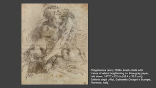 Polyphemus (early 1590s, black chalk with
traces of white heightening on blue-gray paper,
laid down, 1611/16 x13⅞ in [42.4 x 35.2 cm]).
Galleria degli Uffizi, Gabinetto Disegni e Stampe,
Florence, Italy.
 