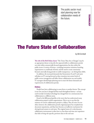 The public sector must
                                                  start planning now for
                                                  collaboration needs of




                                                                                                TECHNOLOGY
                                                  the future.




The Future State of Collaboration
                                                                           by bill annibell


        The title of the Bob Dylan classic “The Times They Are a-Changin" may be
        an appropriate theme to describe the expected shifts in collaboration portals
        not only within commercially focused organizations, but also within the
        public sector. A variety of factors—including innovation initiatives, branding
        requirements at a multitude of levels, and the need to create community-
        focused, externally facing portals to enable transparency—are diving these shifts.
           In addition, the increased demands that Generations X and Y end-users
        will place on IT moving forward as they transition into senior levels of
        public-sector management will affect future collaboration use and models.
        IT managers should begin planning now to meet the future demands and
        requirements of collaboration portals.

        History
            People have been collaborating in some form or another forever. The concept
        is not new, nor has it changed all that much throughout history—at least
        until recently. Certainly, technology has changed how we communicate, but
        collaboration is a different story.
            Email is the 800-pound gorilla in the room that has undermined many
        collaboration projects within organizations. This is not to say that the
        existence of current collaboration portals is a fallacy. They do exist. Far too
        often, however, the collaborative portal’s original purpose has morphed into
        document repositories, and they have become an ineffective mechanism for
        driving broad content to end-users. The original intent of a truly dynamic,
        collaborative environment is often lost in a less-than-real-time user experience
        that fails to bring role-specific, pertinent data to the end-user.


                                                      The Public Manager   | WinTer 2010   11
 