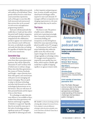 externally facing collaboration portals     to their impatient and growing user-
will conform or be left behind. These       base. A variety of public and private




                                                                                                                                                       TECHNOLOGY
portals will be forced to evolve from       cloud-based technologies will be
unstructured data repositories,             required to meet such demands. IT
such as Data.gov, to ones that offer        managers will have to respond to ever-
both structured and unstructured            changing requirements in a far more
data services that can be accessed          agile way than they may be used to.
via web services and application-
programming interfaces.                     The Future
   End-users will demand tools that            The future is now. The patience
enable them to “mash-up” data within        of public-sector collaboration
the portal itself. Analysis, integration,   portal users is growing increasingly

                                                                                                     Announcing
and reporting tools will need to be         short. Innovation, brand awareness,
integrated into the collaboration           community building, and
portals to appease non-technical end-
users. Semantic search will become
                                            transparency are the driving forces
                                            behind the many expectations being                         our new
the norm, so individuals can quickly
and easily find what they are looking
                                            placed on public-sector IT managers.
                                               As Generations X and Y assume
                                                                                                    podcast series
for regardless of whether they typed        senior leadership roles within the                     Interviews with industry
in the correct search term.                 public sector, they will not only                      leaders and influencers,
                                            require changes, but also demand                       including:
Generation Gap                              change regularly as technology evolves.
    As Baby Boomers begin to                IT managers must be prepared to                        Preston Tim Brown,
retire from their senior government         respond far more quickly than ever                     Manager, Grant Thornton
positions, they will be replaced by         before, which requires a flexible, agile               Richard “Rick” Koonce,
                                                                                                   Certified Executive Coach
Generation X and Y workers, both            model that is capable of adapting
                                                                                                   Matt Peters,
of which seem to embrace change.            rapidly to an agency’s mission needs.                  CLO, Defense Intelligence
Many claim that these generations—                                                                 Agency
the creators of Twitter, Facebook,                                                                 Christine Rush,
and Google—expect diversity, learn                                                                 Assistant Professor of Public
from video games, and communicate                                                                  Administration, Cleveland State
                                                                                                   University
with peers via text messaging and
instant messaging. They are quick                                                                  A full calendar of interviews
to adapt to the latest technology                                                                  planned for 2011
and often look forward to see what                                                                 Visit The Public Manager
technological advancements are on                                                                  online to listen to the latest
the horizon. They are well aware of                                                                interviews offering new
their personal brands and the impact                                                               perspectives and deeper
it has on their future.                                                                            understanding of the diverse
    If a technology to make their jobs                                                             challenges facing today’s
more efficient is not available to them,                                                           public managers.
workers from these generations will
find one and leverage it regardless         Bill Annibell is a director of technology and chief
of whether it is approved. Typically,       technology officer of Sapient Government Services.      WWW.THEPUBLICMANAGER.ORG
they do not stand for status quo in         He has deployed a variety of collaborative
the realm of technology, putting a          technologies within the private and public sectors
                                                                                                  111035.98110




significant strain on IT managers           in the United States and abroad. Contact him at
responsible for delivering such tools       bannibell@sapient.com.


                                                                                                             The Public Manager   | WinTer 2010   13
 